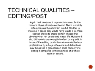 Again I will compare it to project almanac for the
reasons I have already mentioned. There is mainly
differences as the other film is a full film that is
more sci fi based they would have to add a lot more
special effects to create certain images that
obviously can not be created in real life. However I
also did have to create a glitch effect on my edit, in
terms of the editing production mine would be less
professional by a huge difference as I did not use
any things like a greenscreen and I had only me
editing it compared to the likelihood of a whole
team of editors.
 