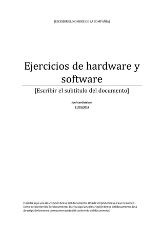 [ESCRIBIR EL NOMBRE DE LA COMPAÑÍA]
Ejercicios de hardware y
software
[Escribir el subtítulo del documento]
Joel santisteban
11/01/2018
[Escribaaquí una descripciónbreve del documento.Unadescripciónbreve esunresumen
corto del contenidodel documento.Escribaaquíunadescripciónbreve del documento.Una
descripciónbreve esunresumencortodel contenidodel documento.]
 