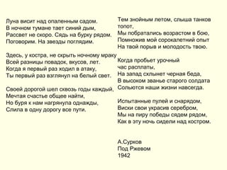 Луна висит над опаленным садом.
В ночном тумане тает синий дым,
Рассвет не скоро. Сядь на бурку рядом.
Поговорим. На звезды поглядим.
Здесь, у костра, не скрыть ночному мраку
Всей разницы повадок, вкусов, лет.
Когда я первый раз ходил в атаку,
Ты первый раз взглянул на белый свет.
Своей дорогой шел сквозь годы каждый,
Мечтая счастье общее найти,
Но буря к нам нагрянула однажды,
Слила в одну дорогу все пути.
Тем знойным летом, слыша танков
топот,
Мы побратались возрастом в бою,
Помножив мой сорокалетний опыт
На твой порыв и молодость твою.
Когда пробьет урочный
час расплаты,
На запад схлынет черная беда,
В высоком званье старого солдата
Сольются наши жизни навсегда.
Испытанные пулей и снарядом,
Виски свои украсив серебром,
Мы на пиру победы сядем рядом,
Как в эту ночь сидели над костром.
А.Сурков
Под Ржевом
1942
 