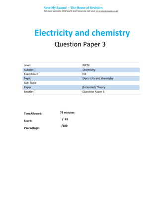 Electricity and chemistry
Question Paper 3
Level IGCSE
ExamBoard CIE
Topic Electricity and chemistry
Sub-Topic
Paper (Extended) Theory
Booklet Question Paper 3
74 minutes
/ 61
TimeAllowed:
Score:
Percentage:
/100
Subject Chemistry
Save My Exams! – The Home of Revision
For more awesome GCSE and A level resources, visit us at www.savemyexams.co.uk/
 