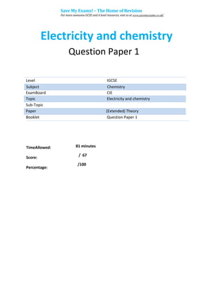 Electricity and chemistry
Question Paper 1
Level IGCSE
ExamBoard CIE
Topic Electricity and chemistry
Sub-Topic
Paper (Extended) Theory
Booklet Question Paper 1
81 minutes
/ 67
TimeAllowed:
Score:
Percentage:
/100
Subject Chemistry
Save My Exams! – The Home of Revision
For more awesome GCSE and A level resources, visit us at www.savemyexams.co.uk/
 