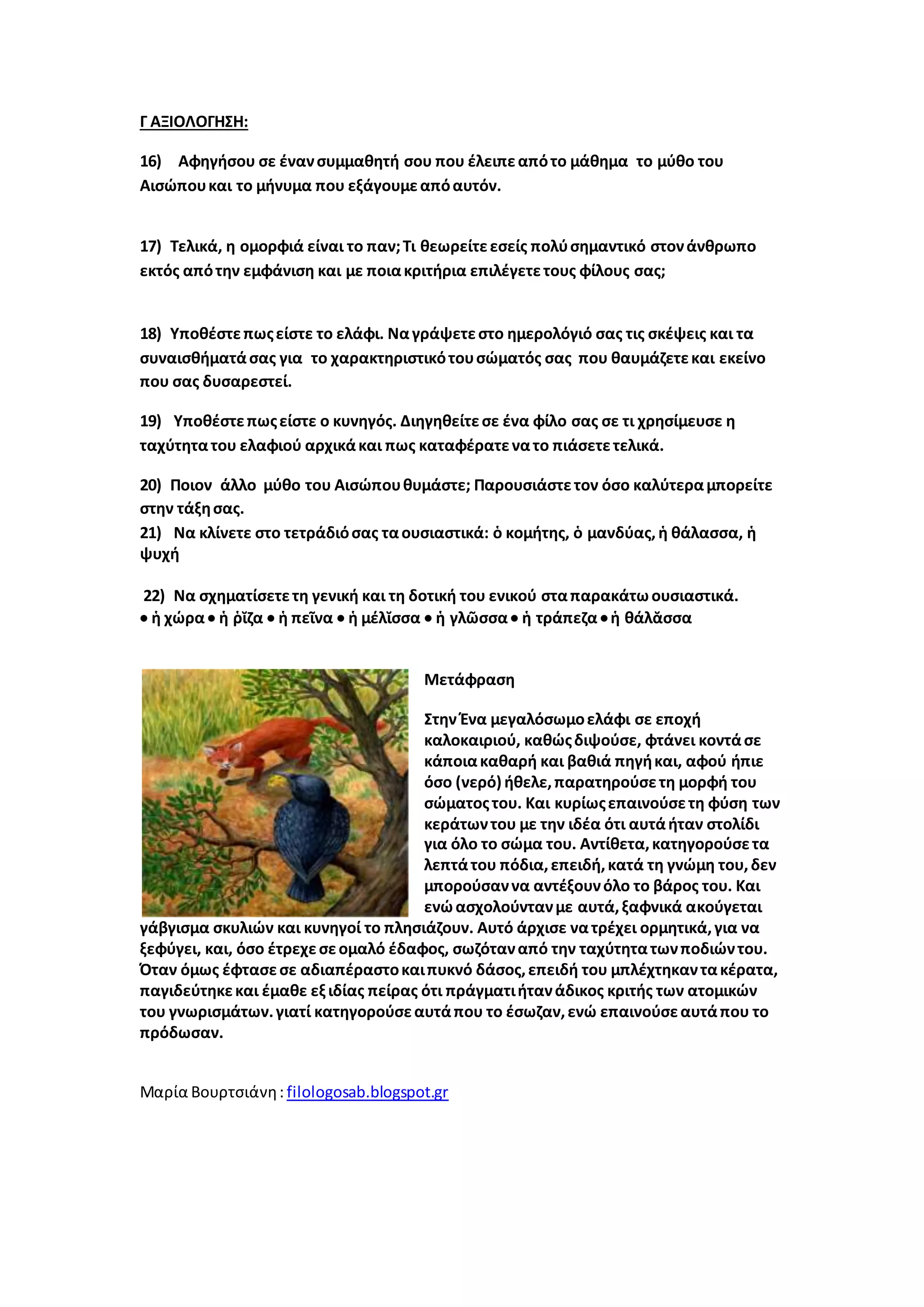 Γ ΑΞΙΟΛΟΓΗΣΗ:
16) Αφηγήσου σε ένανσυμμαθητή σου που έλειπεαπότο μάθημα το μύθο του
Αισώπουκαι το μήνυμα που εξάγουμεαπόαυτόν.
17) Τελικά, η ομορφιά είναι το παν;Τι θεωρείτεεσείς πολύσημαντικό στονάνθρωπο
εκτός απότην εμφάνιση και με ποιακριτήρια επιλέγετετους φίλους σας;
18) Υποθέστεπωςείστε το ελάφι. Ναγράψετεστο ημερολόγιό σας τις σκέψεις και τα
συναισθήματάσας για το χαρακτηριστικότουσώματός σας που θαυμάζετεκαι εκείνο
που σας δυσαρεστεί.
19) Υποθέστεπωςείστε ο κυνηγός. Διηγηθείτεσε ένα φίλο σας σε τι χρησίμευσε η
ταχύτητατου ελαφιού αρχικάκαι πως καταφέρατενατο πιάσετετελικά.
20) Ποιον άλλο μύθο του Αισώπουθυμάστε; Παρουσιάστετον όσο καλύτεραμπορείτε
στην τάξησας.
21) Να κλίνετε στο τετράδιόσας ταουσιαστικά: ὁ κομήτης, ὁ μανδύας, ἡ θάλασσα, ἡ
ψυχή
22) Να σχηματίσετετη γενική και τη δοτική του ενικού σταπαρακάτωουσιαστικά.
 ἡ χώρα  ἡ ῥῐζα  ἡ πεῖνα  ἡ μέλῐσσα  ἡ γλῶσσα ἡ τράπεζα ἡ θάλᾰσσα
Μετάφραση
Στην Ένα μεγαλόσωμοελάφι σε εποχή
καλοκαιριού, καθώςδιψούσε, φτάνει κοντάσε
κάποιακαθαρή και βαθιά πηγήκαι, αφού ήπιε
όσο (νερό) ήθελε,παρατηρούσετη μορφή του
σώματοςτου. Και κυρίωςεπαινούσετη φύση των
κεράτωντου με την ιδέα ότι αυτάήταν στολίδι
για όλο το σώμα του. Αντίθετα,κατηγορούσετα
λεπτάτου πόδια,επειδή,κατά τη γνώμη του,δεν
μπορούσαννα αντέξουνόλο το βάρος του. Και
ενώασχολούντανμε αυτά,ξαφνικά ακούγεται
γάβγισμα σκυλιών και κυνηγοί το πλησιάζουν. Αυτό άρχισε νατρέχει ορμητικά,για να
ξεφύγει, και, όσο έτρεχεσεομαλό έδαφος, σωζόταναπό την ταχύτητατωνποδιώντου.
Όταν όμως έφτασεσε αδιαπέραστοκαιπυκνό δάσος,επειδή του μπλέχτηκαντακέρατα,
παγιδεύτηκεκαι έμαθε εξιδίας πείρας ότι πράγματιήτανάδικος κριτής των ατομικών
του γνωρισμάτων.γιατί κατηγορούσεαυτάπου το έσωζαν,ενώ επαινούσεαυτάπου το
πρόδωσαν.
Μαρία Βουρτσιάνη: filologosab.blogspot.gr
 