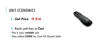 UNIT ECONOMICS
1. Unit Price à $16
2. Each unit has a Cost
­This is your variable cost
­Also called COGS for Cost Of Goods Sold
 