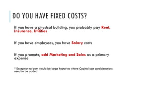 DO YOU HAVE FIXED COSTS?
If you have a physical building, you probably pay Rent,
Insurance, Utilities
If you have employees, you have Salary costs
If you promote, add Marketing and Sales as a primary
expense
* Exception to both would be large factories where Capital cost considerations
need to be added
 