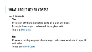 WHAT ABOUT OTHER COSTS?
… It depends
Yes:
If we can attribute marketing costs on a per-unit basis
Example is a coupon redeemed for a given unit
This is a Unit Cost.
No:
If we are running a general campaign and cannot attribute to specific
unit sales
These are Fixed Costs
 