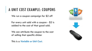 A UNIT COST EXAMPLE: COUPONS
We run a coupon campaign for $2 off
For every unit sold with a coupon - $2 is
added to the cost of that good sold.
We can attribute the coupon to the cost
of selling that specific clicker
This is a Variable or Unit Cost.
 