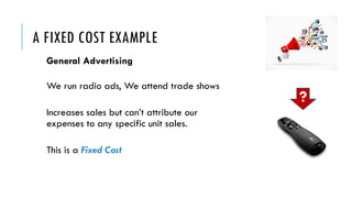 A FIXED COST EXAMPLE
General Advertising
We run radio ads, We attend trade shows
Increases sales but can’t attribute our
expenses to any specific unit sales.
This is a Fixed Cost
?
 
