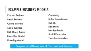 EXAMPLE BUSINESS MODELS
Product Business
Retail Business
Online Business
SaaS Business
B2B Direct Sales
Franchise Model
Licensing Model
Consulting
Sales Commissions
B2B2C
Donations
Not-for-Profit
Social Enterprise
Two-sided-markets
Everyone has different sets of fixed and variable costs
 