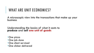 WHAT ARE UNIT ECONOMICS?
A microscopic view into the transactions that make up your
business
Understanding the basics of what it costs to
produce and sell one unit of goods
­One pizza
­One job done
­One client serviced
­One clicker delivered
 