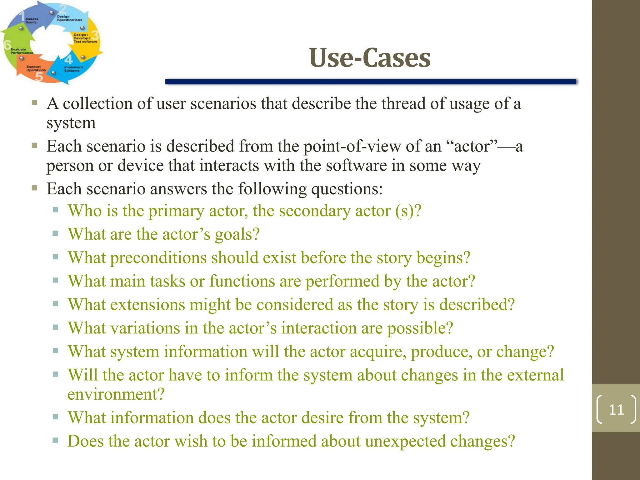 Use-Cases
11
 A collection of user scenarios that describe the thread of usage of a
system
 Each scenario is described from the point-of-view of an “actor”—a
person or device that interacts with the software in some way
 Each scenario answers the following questions:
 Who is the primary actor, the secondary actor (s)?
 What are the actor’s goals?
 What preconditions should exist before the story begins?
 What main tasks or functions are performed by the actor?
 What extensions might be considered as the story is described?
 What variations in the actor’s interaction are possible?
 What system information will the actor acquire, produce, or change?
 Will the actor have to inform the system about changes in the external
environment?
 What information does the actor desire from the system?
 Does the actor wish to be informed about unexpected changes?
 