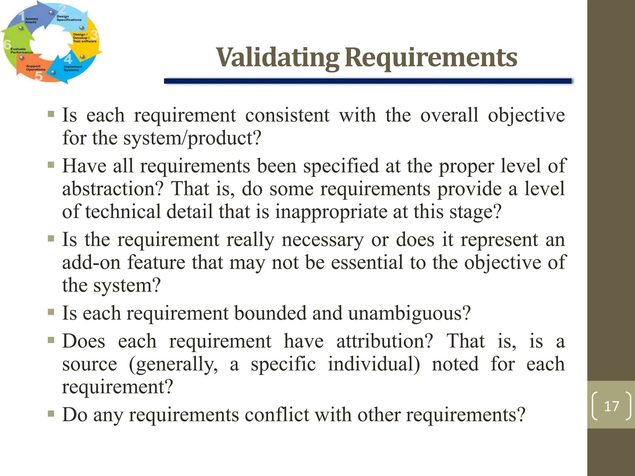 ValidatingRequirements
17
 Is each requirement consistent with the overall objective
for the system/product?
 Have all requirements been specified at the proper level of
abstraction? That is, do some requirements provide a level
of technical detail that is inappropriate at this stage?
 Is the requirement really necessary or does it represent an
add-on feature that may not be essential to the objective of
the system?
 Is each requirement bounded and unambiguous?
 Does each requirement have attribution? That is, is a
source (generally, a specific individual) noted for each
requirement?
 Do any requirements conflict with other requirements?
 