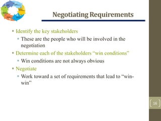 NegotiatingRequirements
16
 Identify the key stakeholders
 These are the people who will be involved in the
negotiation
 Determine each of the stakeholders “win conditions”
 Win conditions are not always obvious
 Negotiate
 Work toward a set of requirements that lead to “win-
win”
 