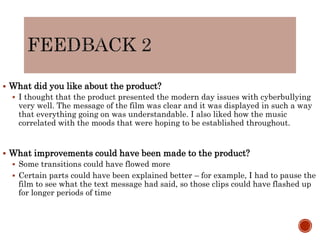  What did you like about the product?
 I thought that the product presented the modern day issues with cyberbullying
very well. The message of the film was clear and it was displayed in such a way
that everything going on was understandable. I also liked how the music
correlated with the moods that were hoping to be established throughout.
 What improvements could have been made to the product?
 Some transitions could have flowed more
 Certain parts could have been explained better – for example, I had to pause the
film to see what the text message had said, so those clips could have flashed up
for longer periods of time
 