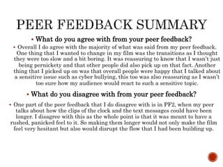  What do you agree with from your peer feedback?
 Overall I do agree with the majority of what was said from my peer feedback.
One thing that I wanted to change in my film was the transitions as I thought
they were too slow and a bit boring. It was reassuring to know that I wasn’t just
being pernickety and that other people did also pick up on that fact. Another
thing that I picked up on was that overall people were happy that I talked about
a sensitive issue such as cyber bullying, this too was also reassuring as I wasn’t
too sure how my audience would react to such a sensitive topic.
 What do you disagree with from your peer feedback?
 One part of the peer feedback that I do disagree with is in PF2, when my peer
talks about how the clips of the clock and the text messages could have been
longer. I disagree with this as the whole point is that it was meant to have a
rushed, panicked feel to it. So making them longer would not only make the film
feel very hesitant but also would disrupt the flow that I had been building up.
 