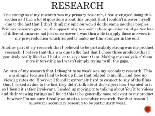 The strengths of my research was my primary research, I really enjoyed doing this
section as I had a lot of questions about this project that I couldn’t answer myself
due to the fact that I don’t think my opinion would do the same as other peoples.
Primary research gave me the opportunity to answer these questions and gather lots
of different answers not just one answer. I was then able to apply these answers to
my pre-production which helped to make my film stronger in the end.
Another part of my research that I believed to be particularly strong was my product
research. I believe that this was due to the fact that I chose three products that I
genuinely really liked so I had a lot to say about them. Making my analysis of them
more interesting as I wasn’t simply trying to fill the gaps.
An area of my research that I thought to be weak was my secondary research. This
was simply because I had to look up films that related to my film and look up
viewing rates etc. However I found it extremely hard to connect to any of the films
that I looked at due to the fact they didn’t talk about the subject how I wanted to it
so I found it rather irrelevant. I ended up moving onto talking about YouTube videos
and their viewing ratings as I found this to be generally more relevant to my product
however I’m not sure if really counted as secondary research. For that reason I
believe my secondary research to be particularly weak.
 