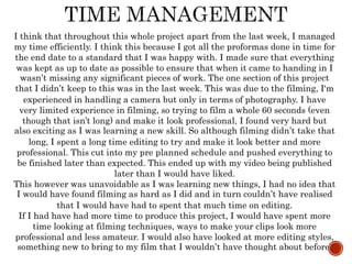 I think that throughout this whole project apart from the last week, I managed
my time efficiently. I think this because I got all the proformas done in time for
the end date to a standard that I was happy with. I made sure that everything
was kept as up to date as possible to ensure that when it came to handing in I
wasn’t missing any significant pieces of work. The one section of this project
that I didn’t keep to this was in the last week. This was due to the filming, I'm
experienced in handling a camera but only in terms of photography. I have
very limited experience in filming, so trying to film a whole 60 seconds (even
though that isn’t long) and make it look professional, I found very hard but
also exciting as I was learning a new skill. So although filming didn’t take that
long, I spent a long time editing to try and make it look better and more
professional. This cut into my pre planned schedule and pushed everything to
be finished later than expected. This ended up with my video being published
later than I would have liked.
This however was unavoidable as I was learning new things, I had no idea that
I would have found filming as hard as I did and in turn couldn’t have realised
that I would have had to spent that much time on editing.
If I had have had more time to produce this project, I would have spent more
time looking at filming techniques, ways to make your clips look more
professional and less amateur. I would also have looked at more editing styles,
something new to bring to my film that I wouldn’t have thought about before.
 