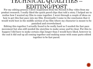 For my editing process I drew inspiration from the Second A Day video from my
product research. I really liked the quick paced clips that told a story. I helped me to
realise how I wanted my film to come together. I went through a couple of ideas on
how to get this fast pace into my film. Eventually I came to the conclusion that it
would work best in the middle section of my film where my character is meant to be
panicked and overwhelmed.
Editing this together I actually found to be really hard as I needed the fast pace
movement but also still needed the storyline to make sense and be clear. For this to
happen I did have to make certain clips longer than I would have liked, however in
the end it did end up all coming together and making sense with some parts edited
together to be fast paced.
 