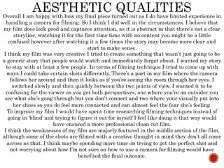 Overall I am happy with how my final piece turned out as I do have limited experience in
handling a camera for filming. So I think I did well in the circumstances. I believe that
my film does look good and captures attention, as it is abstract in that there's not a clear
storyline, watching it for the first time time with no content you might be a little
confused however after watching it a few times the story may become more clear and
start to make sense.
I think my film was very creative I tried to create something that wasn’t just going to be
a generic story that people would watch and immediately forget about. I wanted my story
to stay with at least a few people. In terms of filming technique I tried to come up with
ways I could take certain shots differently. There’s a part in my film where the camera
follows her around and then it looks as if you’re seeing the room through her eyes. I
switched slowly and then quickly between the two points of view. I wanted it to be
confusing for the viewer as you get both perspectives, one where you’re an outsider you
see what she’s gong through but you don’t connect and two where your visually put into
her shoes so you do feel more connected and can almost feel the fear she’s feeling.
To improve my film I would have spent time researching filming techniques instead of
going in ‘blind’ and trying to figure it out for myself I feel like doing it that way would
have ensured a more professional clean cut film.
I think the weaknesses of my film are majorly featured in the middle section of the film,
although some of the shots are filmed with a creative thought in mind they don’t all come
across as that. I think maybe spending more time on trying to get the perfect shot and
not worrying about how I’m not sure on how to use a camera for filming would have
benefited the final outcome.
 