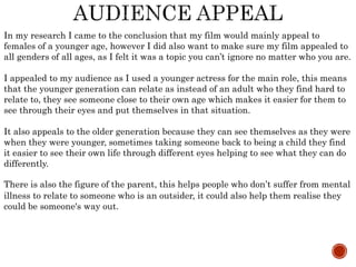 In my research I came to the conclusion that my film would mainly appeal to
females of a younger age, however I did also want to make sure my film appealed to
all genders of all ages, as I felt it was a topic you can’t ignore no matter who you are.
I appealed to my audience as I used a younger actress for the main role, this means
that the younger generation can relate as instead of an adult who they find hard to
relate to, they see someone close to their own age which makes it easier for them to
see through their eyes and put themselves in that situation.
It also appeals to the older generation because they can see themselves as they were
when they were younger, sometimes taking someone back to being a child they find
it easier to see their own life through different eyes helping to see what they can do
differently.
There is also the figure of the parent, this helps people who don’t suffer from mental
illness to relate to someone who is an outsider, it could also help them realise they
could be someone's way out.
 