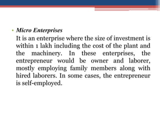 • Micro Enterprises
It is an enterprise where the size of investment is
within 1 lakh including the cost of the plant and
the machinery. In these enterprises, the
entrepreneur would be owner and laborer,
mostly employing family members along with
hired laborers. In some cases, the entrepreneur
is self-employed.
 