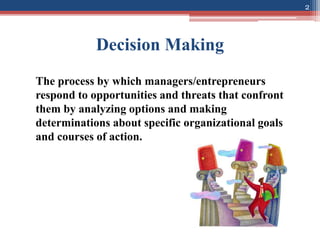 Decision Making
The process by which managers/entrepreneurs
respond to opportunities and threats that confront
them by analyzing options and making
determinations about specific organizational goals
and courses of action.
2
 