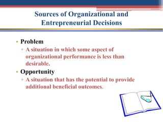 Sources of Organizational and
Entrepreneurial Decisions
• Problem
▫ A situation in which some aspect of
organizational performance is less than
desirable.
• Opportunity
▫ A situation that has the potential to provide
additional beneficial outcomes.
 