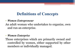 Definitions of Concepts
• Women Entrepreneur
An adult woman who undertakes to organize, own
and run an enterprise.
• Women Enterprise
Those enterprises which are primarily owned and
controlled by women, either supported by other
members or individually managed.
 