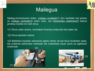 Mailegua
Mailegu-kontratuaren bidez, mailegu emaileak(1) diru kantitate bat jartzen
du mailegu hartzaile(2) baten esku, eta hitzartutako baldintza(3) batzuk
jarraituz itzuliko du hark dirua.
•(1) Dirua uzten duena, normalean finantza erakunde bat izaten da.
•(2) Dirua jasotzen duena.
•(3) Baldintza hauetan zehaztuta agertu behar da bai dirua itzultzeko epea,
bai ordaindu beharreko interesak eta ordainketa hauei aurre ez egitearen
ondorioak.
(1)
(2)
(3)
 