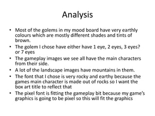 Analysis
• Most of the golems in my mood board have very earthly
colours which are mostly different shades and tints of
brown.
• The golem I chose have either have 1 eye, 2 eyes, 3 eyes?
or 7 eyes
• The gameplay images we see all have the main characters
from their side.
• A lot of the landscape images have mountains in them.
• The font that I chose is very rocky and earthy because the
games main character is made out of rocks so I want the
box art title to reflect that
• The pixel font is fitting the gameplay bit because my game’s
graphics is going to be pixel so this will fit the graphics
 