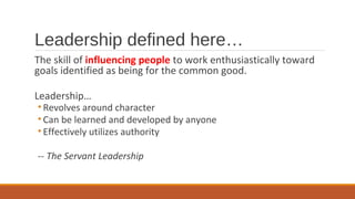 Leadership defined here…
The skill of influencing people to work enthusiastically toward
goals identified as being for the common good.
Leadership…
• Revolves around character
• Can be learned and developed by anyone
• Effectively utilizes authority
-- The Servant Leadership
 