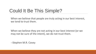 When we believe that people are truly acting in our best interest,
we tend to trust them.
When we believe they are not acting in our best interest (or we
may not be sure of the intent), we do not trust them.
--Stephen M.R. Covey
Could It Be This Simple?
 
