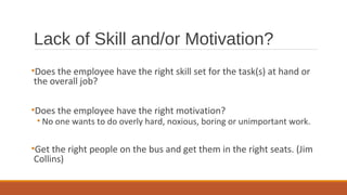 Lack of Skill and/or Motivation?
•Does the employee have the right skill set for the task(s) at hand or
the overall job?
•Does the employee have the right motivation?
• No one wants to do overly hard, noxious, boring or unimportant work.
•Get the right people on the bus and get them in the right seats. (Jim
Collins)
 