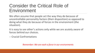Consider the Critical Role of
Environment
We often assume that people act the way they do because of
uncontrollable personality factors (their disposition) as opposed to
doing what they do because of forces in the environment (the
situation).
It is easy to see other’s actions only while we are acutely aware of
forces behind our choices.
-- Crucial Confrontations
Remember: We are each a force in our environments
 