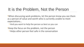 It is the Problem, Not the Person
•When discussing work problems, let the person know you see them
as a person of value and worth who is currently unable to meet
expectations…
• And you want to help the person as best as you can
•Keep the focus on the problem, not the person
• Helps other person feel safe in the conversation
 