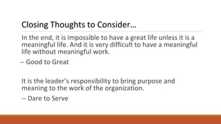 In the end, it is impossible to have a great life unless it is a
meaningful life. And it is very difficult to have a meaningful
life without meaningful work.
-- Good to Great
It is the leader’s responsibility to bring purpose and
meaning to the work of the organization.
-- Dare to Serve
Closing Thoughts to Consider…
 