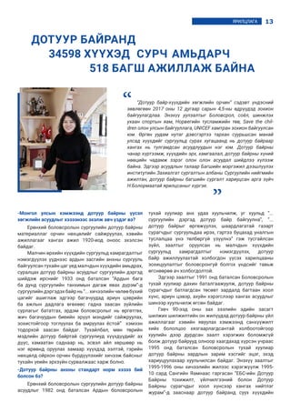 13ЯРИЛЦЛАГА
-Монгол улсын хэмжээнд дотуур байрны үүсэл
хөгжлийн асуудлыг хэзээнээс эхэлж авч үздэг вэ?
Ерөнхий боловсролын сургуулийн дотуур байрны
материаллаг орчин нөхцөлийг сайжруулах, хэвийн
ажиллагааг хангах ажил 1920-иод оноос эхэлсэн
байдаг.
Малчин өрхийн хүүхдийн сургуульд хамрагдалтыг
нэмэгдүүлэх үүднээс ардын засгийн анхны сургууль
байгуулсан тухайн цаг үед малчдын хүүхдийн амьдрах,
суралцах дотуур байрны асуудлыг сургуулийн дэргэд
шийдэж ирснийг 1933 онд баталсан “Ардын бага
ба дунд сургуулийн танхимын дагаж явах дүрэм”-д
сургуулийн дэргэдэхбайр нь “... хичээлийн чөлөө бүхий
цагийг ашиглаж эдгээр багачуудад ариун цэврийн
ба ажлын дадлага өгөхөөс гадна заасан зүйлийн
сурлагыг бататгах, эрдэм боловсролыг нь өргөтгөх,
жич багачуудын биеийн эрүүл мэндийг сайжруулах,
зохистойгоор тоглуулах ба амруулах ёстой” хэмээн
тодорхой заасан байдаг. Тухайлбал, мөн төрийн
мэдлийн дотуур байртай сургуулиуд хүүхдүүдийг ах
дүүс, хамаатан саднаар нь, эсвэл айл хөршөөр нь
нэг өрөөнд оруулах замаар хүүхдэд ээлтэй, гэрийн
нөхцөлд ойрхон орчин бүрдүүлэхийг хичээж байсныг
тухайн үеийн эрхзүйн сурвалжаас харж болно.
-Дотуур байрны анхны стандарт норм хэзээ бий
болсон бэ?
Ерөнхий боловсролын сургуулийн дотуур байрны
асуудлыг 1982 онд баталсан Ардын боловсролын
тухай хуулиар анх удаа хуульчилж, уг хуульд “...
сургуулийн дэргэд дотуур байр байгуулна”, “...
дотуур байрыг өргөжүүлэх, шаардлагатай газарт
сурагчдыг сургуульдаа ирэх, гэртээ буцахад уналгын
туслалцаа үнэ төлбөргүй үзүүлнэ” гэж тусгайлсан
зүйл, заалтыг оруулсан нь малчдын хүүхдийн
сургуульд хамрагдалтыг нэмэгдүүлэх, дотуур
байр ажиллуулахтай холбогдон үүсэх харилцааны
зохицуулалтыг боловсронгуй болгох үндсийг тавьж
өгснөөрөө ач холбогдолтой.
Эдгээр заалтыг 1991 онд баталсан Боловсролын
тухай хуулиар дахин баталгаажуулж, дотуур байрны
сурагчдыг батлагдсан төсөвт зардалд багтаан хоол
хүнс, ариун цэвэр, ахуйн хэрэгслээр хангах асуудлыг
шинээр хуульчилж өгсөн байдаг.
Гэвч 90-ээд оны зах зээлийн эдийн засагт
шилжих шилжилтийн он жилүүдэд дотуур байрны үйл
ажиллагааг хэвийн явуулах хэмжээнд санхүүжилт
хийх бололцоо хязгаарлагдсантай холбоотойгоор
хуулийн дээр дурдсан заалт хэрэгжих боломжгүй
болж дотуур байрууд олноор хаагдахад хүрсэн учраас
1995 онд баталсан Боловсролын тухай хуулиар
дотуур байрны зардлын зарим хэсгийг эцэг, эхэд
хариуцуулахаар хуульчилсан байдаг. Энэхүү заалтыг
1995-1996 оны хичээлийн жилээс хэрэгжүүлж 1995-
10 сард Сангийн Яамнаас гаргасан “ЕБС-ийн Дотуур
Байрны тохижилт, үйлчилгээний болон Дотуур
Байрны сурагчдыг хоол хүнсээр хангах нийтлэг
журам”-д зааснаар дотуур байранд суух хүүхдийн
ДОТУУР БАЙРАНД
	 34598 ХҮҮХЭД 	СУРЧ 	АМЬДАРЧ
			 518 БАГШ АЖИЛЛАЖ БАЙНА
“Дотуур байр-хүүхдийн хөгжлийн орчин” сэдэвт үндэсний
зөвлөгөөн 2017 оны 12 дугаар сарын 4,5-ны өдрүүдэд зохион
байгуулагдлаа. Энэхүү уулзалтыг Боловсрол, соёл, шинжлэх
ухаан спортын яам, Норвегийн тусламжийн төв, Save the chil-
dren олон улсын байгууллага, UNICEF хамтран зохион байгуулсан
юм. Өргөн уудам нутаг дэвсгэртээ тархан суурьшсан манай
улсад хүүхдийг сургуульд сурах хугацаанд нь дотуур байраар
хангах нь тулгамдсан асуудлуудын нэг юм. Дотуур байрны
чанар хүртээмж, хүүхдийн эрх, хамгаалал, дотуур байрны хүний
нөөцийн чадамж зэрэг олон олон асуудал шийдлээ хүлээж
байна. Эдгээр асуудлын талаар Багшийн мэргэжил дээшлүүлэх
институтийн Захиалгат сургалтын албаны Сургуулийн нийгмийн
ажилтан, дотуур байрны багшийн сургалт хариуцсан арга зүйч
Н.Болормаатай ярилцсаныг хүргэе.
“
“
 