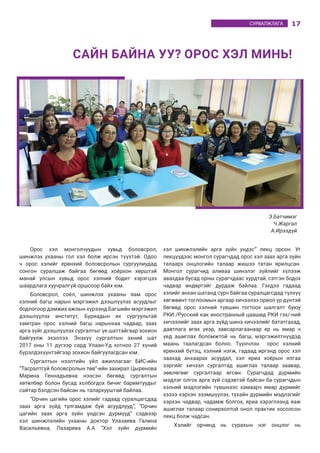 17СУРВАЛЖЛАГА
Орос хэл монголчуудын хувьд боловсрол,
шинжлэх ухааны гол хэл болж ирсэн түүхтэй. Одоо
ч орос хэлийг ерөнхий боловсролын сургуулиудад
сонгон суралцаж байгаа бөгөөд хоёрхон хөрштэй
манай улсын хувьд орос хэлний бодит хэрэгцээ
шаардлага хуучралгүй оршсоор байх юм.
Боловсрол, соёл, шинжлэх ухааны яам орос
хэлний багш нарын мэргэжил дээшлүүлэх асуудлыг
бодлогоор дэмжих ажлын хүрээнд Багшийн мэргэжил
дээшлүүлэх институт, Буриадын их сургуультай
хамтран орос хэлний багш нарынхаа чадвар, заах
арга зүйг дээшлүүлэх сургалтыг үе шаттайгаар зохион
байгуулж эхэллээ. Энэхүү сургалтын эхний шат
2017 оны 11 дүгээр сард Улаан-Үд хотноо 27 хүний
бүрэлдэхүүнтэйгээр зохион байгуулагдсан юм.
Сургалтын нээлтийн үйл ажиллагааг БИС-ийн
“Тасралтгүй боловсролын төв”-ийн захирал Цыренова
Марина Геннадьевна нээсэн бөгөөд сургалтын
хөтөлбөр болон бусад холбогдох бичиг баримтуудыг
сайтар бэлдсэн байсан нь талархууштай байлаа.
“Орчин цагийн орос хэлийг гадаад суралцагсдад
заах арга зүйд тулгамдаж буй асуудлууд”, “Орчин
цагийн заах арга зүйн үндсэн дүрмүүд” сэдвээр
хэл шинжлэлийн ухааны доктор Улазаева Галина
Васильевна, Лазарева А.А “Хэл зүйн дүрмийн
хэл шинжлэлийн арга зүйн үндэс” лекц орсон. Уг
лекцүүдээс монгол сурагчдад орос хэл заах арга зүйн
талаарх онцлогийн талаар жишээ татан ярилцсан.
Монгол сурагчид аливаа шинэлэг зүйлийг хүлээж
авахдаа бусад орны сурагчдаас хурдтай, сэтгэн бодох
чадвар өндөртэйг дурдаж байлаа. Гэхдээ гадаад
хэлийг анхан шатанд сурч байгаа суралцагсдад түлхүү
хөгжөөнт тоглоомын аргаар хичээлээ орвол үр дүнтэй
бөгөөд орос хэлний түвшин тогтоох шалгалт буюу
РКИ /Русский как иностранный цаашид РКИ гэх/-ний
хичээлийг заах арга зүйд шинэ хичээлийг бататгахад,
давтлага өгөх үеэр, завсарлагаанаар ер нь ямар ч
үед ашиглах боломжтой нь багш, мэргэжилтнүүдэд
маань таалагдсан болно. Түүнчлэн орос хэлний
ерөнхий бүтэц, хэлний нэгж, гадаад иргэнд орос хэл
заахад анхаарах асуудал, хэл яриа хоёрын ялгаа
зэргийг хичээл сургалтад ашиглах талаар заавар,
зөвлөгөөг сургалтаар өгсөн. Сурагчдад дүрмийн
мэдлэг олгох арга зүй сэдэвтэй байсан ба сурагчдын
хэлний мэдлэгийн түвшнээс хамаарч ямар дүрмийг
хэзээ хэрхэн эзэмшүүлэх, тухайн дүрмийн мэдлэгийг
хэрхэн чадвар, чадамж болгох, яриа хэрэглээнд яаж
ашиглах талаар сонирхолтой онол практик хосолсон
лекц болж чадсан.
Хэлийг орчинд нь сурахын нэг онцлог нь
САЙН БАЙНА УУ? ОРОС ХЭЛ МИНЬ!
Э.Батчимэг
Ч.Жаргал
А.Ирээдүй
 