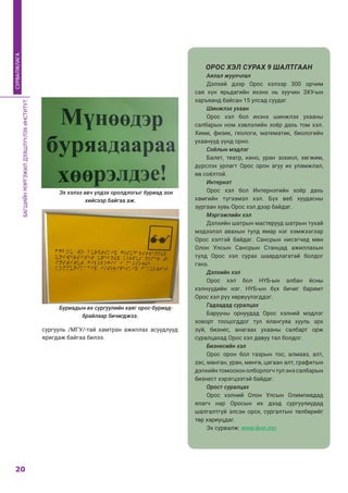 БАГШИЙНМЭРГЭЖИЛДЭЭШЛҮҮЛЭХИНСТИТУТ
20
СУРВАЛЖЛАГА
сургууль /МГУ/-тай хамтран ажиллах асуудлууд
яригдаж байгаа билээ.
Буриадын их сургуулийн хаяг орос-буриад-
брайлаар бичигджээ.
Эх хэлээ авч үлдэх оролдлогыг буриад зон
хийсээр байгаа аж.
ОРОС ХЭЛ СУРАХ 9 ШАЛТГААН
Аялал жуулчлал
Дэлхий дээр Орос хэлээр 300 орчим
сая хүн ярьдагийн ихэнх нь хуучин ЗХУ-ын
харъяанд байсан 15 улсад суудаг.
Шинжлэх ухаан
Орос хэл бол ихэнх шинжлэх ухааны
салбарын ном хэвлэлийн хоёр дахь том хэл.
Хими, физик, геологи, математик, биологийн
ухаанууд үүнд орно.
Соёлын мэдлэг
Балет, театр, кино, уран зохиол, хөгжим,
дүрслэх урлагт Орос орон агуу их уламжлал,
өв соёлтой.
Интернэт
Орос хэл бол Интернэтийн хоёр дахь
хамгийн түгээмэл хэл. Бүх веб хуудасны
зургаан хувь Орос хэл дээр байдаг.
Мэргэжлийн хэл
Дэлхийн шатрын мастерууд шатрын тухай
мэдээлэл авахын тулд ямар нэг хэмжээгээр
Орос хэлтэй байдаг.  Сансрын нисэгчид мөн
Олон Улсын Сансрын Станцад ажиллахын
тулд Орос хэл сурах шаардлагатай болдог
гэнэ.
Дэлхийн хэл
Орос хэл бол НҮБ-ын албан ёсны
хэлнүүдийн нэг. НҮБ-ын бүх бичиг баримт
Орос хэл рүү хөрвүүлэгддэг.
Гадаадад суралцах
Барууны орнуудад Орос хэлний мэдлэг
ховорт тооцогддог тул ялангуяа хууль эрх
зүй, бизнес, анагаах ухааны салбарт орж
суралцахад Орос хэл давуу тал болдог.
Бизнесийн хэл
Орос орон бол газрын тос, алмааз, алт,
зэс, манган, уран, мөнгө, цагаан алт, графитын
дэлхийнтомоохонолборлогчтулэнэсалбарын
бизнест хэрэгцээтэй байдаг.
Орост суралцах
Орос хэлний Олон Улсын Олимпиадад
ялагч нар Оросын их дээд сургуулиудад
шалгалтгүй элсэн орох, сургалтын төлбөрийг
төр хариуцдаг.
Эх сурвалж: www.ikon.mn
 