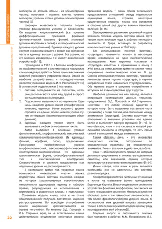 БАГШИЙНМЭРГЭЖИЛДЭЭШЛҮҮЛЭХИНСТИТУТ
22
СУДАЛГААНЫНИЙТЛЭЛ
молекулы из атомов, атомы - из элементарных
частиц; получаем - уровень клетки, уровень
молекулы, уровень атома, уровень элементарных
частиц) [5].
Широкую известность получила теория
уровней французского ученого Э. Бенвениста.
Он выделяет меризматический (т.е. уровень
дифференциальных признаков фонемы),
фонематический (уровень фонем), знаковый
(уровень морфемы и слова) и категорематический
(уровень предложения). Единица каждого уровня
состоит из единиц низшего и входит как составная
часть в единицу высшего уровня. Все уровни, по
его мнению, изоморфны, т.е. имеют аналогичное
устройство [9:15].
Прошедшая в 1967 г. в Москве конференция
по проблеме уровней в системе языка послужила
стимулом для разработки более точных и сложных
моделей уровневого устройства языка. Одной из
наиболее разработанных и последовательных
является уровневая модель И.П. Распопова [9:16].
В основе этой модели лежат 3 постулата:
1.	 Система складывается из подсистем, кото-
рые располагаются одна над другой в строго
регламентированном порядке.
2.	 Подсистемы выделяются по вертикали. Еди-
ницы каждого уровня имеют специфическое
качество; единицы более высокого уровня
строятся из единиц более низкого уровня пу-
тем интеграции (взаимопроникающего объе-
динения).
3.	 Единицы каждого уровня могут быть
выявлены в любом осмысленном тексте.
Автор выделяет 4 основных уровня:
фонологический, морфологический, лексический,
коммуникативно-синтаксический. Их единицы:
фонема, морфема, слово, предложение.
Признаются промежуточные уровни:
морфонологический, лексико-морфологический,
конструктивно-синтаксический. Их единицы:
грамматическая форма, словообразовательный
тип и синтаксическая конструкция.
Словосочетание и сложное предложение как
отдельные уровни не рассматриваются.
В настоящее время под уровнями языка
понимаются «некоторые «части» языка;
подсистемы общей системы языковой, каждая
из которых характеризуется совокупностью
относительно однородных единиц и набором
правил, регулирующих их использование и
группировку в различные классы и подклассы»
. Уровневая модель языка, хотя и не стала
общепризнанной, получила достаточно широкое
распространение. Во всеобщее употребление
вошло выражение: «рассматривается на
уровне чего-либо». По мнению З.Д. Поповой и
И.А. Стернина, вряд ли «в естественном языке
действительно существуют некоторые уровни.
Уровневая модель – лишь прием экономного
представления отношений между отдельными
единицами языка, отражая некоторые
существенные стороны языка, она оставляет
в стороне целый ряд других важных языковых
явлений» [8: 16].
Одновременносразвитиемуровневоймодели
возникла полевая модель системы языка. Хотя
теория поля восходит еще к работам немецкого
лингвиста И. Трира, активную ее разработку
начали советские ученые в 1967 году.
Без использования понятий «система»,
«структура», «элементы языка» в настоящее
время невозможно ни одно лингвистическое
исследование. Хотя термины «система» и
«структура» известны в применении к языку с
XVIII века, за ними долгое время не стояли четко
очерченные лингвистические понятия. Ф. де
Соссюр использовал термин «система», пражские
лингвисты ввели термин «структура», а научное
направление стало называться структурализмом.
Оба термина вошли в широкое употребление и
вступили во взаимодействие друг с другом.
Наиболее удачным, на наш взгляд, является
следующее соотношение данных терминов,
предложенное З.Д. Поповой и И.А.Стерниным:
«Система - это любое сложное единство, в
котором могут быть выделены составные части
(элементы) и схема связей, или отношений, между
элементами (структура). Система выступает по
отношению к внешним условиям как единое
целое и выполняет единую функцию» [11: 9]. Та-
ким образом, язык – это система, в которой раз-
личаются элементы и структура, то есть схема
связей и отношений между элементами.
Таким образом, речь – это множество
конкретных систем, построенных по
определенным правилам из определенных
элементов. Речь – это язык в действии, в работе.
Язык – «это совокупность правил, по которым
делаются предложения, и множество наделенных
смыслом, или значением, единиц, которые
используются в соответствии с правилами» [9: 64].
Иначе говоря, хотя язык и речь являются
системами, они не идентичны, это системы
разного порядка.
Конкретнаяразработкасистемныхотношений
в языке на материале фонем принадлежит
Бодуэну де Куртенэ. В настоящее время системное
устройство фонетики, морфологии, синтаксиса ни
у кого не вызывает сомнения. Несколько сложнее
обстояло дело с системностью лексического, а
тем более, фразеологического уровней языка. О
системности этих уровней всерьез заговорили
только в последнее время благодаря целому ряду
исследований в этой области [5].
Впервые вопрос о системности лексики
был поставлен в работах М.М. Покровского, Л.В.
 