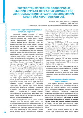 БАГШИЙНМЭРГЭЖИЛДЭЭШЛҮҮЛЭХИНСТИТУТ
24
НИЙТЛЭЛ
БОЛОМЖИЙГ БОДИТ ҮЙЛ ХЭРЭГ БОЛГОХЫН
ХЭРЭГЦЭЭ, ҮНДЭСЛЭЛ
Тогтвортой хөгжил (цаашид ТХ гэнэ),
тогтвортой хөгжлийн боловсрол (цаашид ТХБ
гэнэ)-ын асуудлаар 1972 оноос хойш Дэлхийн
хамтын нийгэмлэгээс тунхаглал, бодлого,
стратеги, үйлийн хүрээ, хөтөлбөр гэсэн янз
бүрийн хэлбэрийн олон тооны баримт бичгийг
боловсруулан баталж, тэдгээрийг улс орнууд
боловсролоо хөгжүүлэх ерөнхий удирдамж
болгон хэрэгжүүлсний дүнд тухайн улс орнуудын
төдийгүй, дэлхий нийтийн боловсролд томоохон
ахиц дэвшил гарч, сургамж, туршлага, үнэт зүйлс
хуримтлагдсаар байна. Эхний үед тэдгээр үйл
явцын өрнөл, батлагдан гарах баримт бичгүүдийн
хоорондох хугацаа харьцангуй урт байсан бол 2015
онд НҮБ-ын Ерөнхий чуулганаас ”Эх дэлхийгээ
хувирган өөрчилье: 2030 он хүртэлх Тогтвортой
Хөгжлийн Хөтөлбөр” буюу Тогтвортой хөгжлийн
17 зорилго (цаашид ТХЗ гэнэ) батлагдсаны дараа
үйл явц эрс эрчимжих хандлагатай болж байна.
Ялангуяа ЮНЕСКО-оос 2013-2017 онд боловсролыг
бүхэлд нь хувирган өөрчлөх үзэл баримтлал,
арга зүйн суурь шийдлүүдийг тодорхойлсон
хэд хэдэн чухал баримт бичгүүдийг гаргаад
байна. Дэлхий нийтийн түвшинд ТХ, ТХБ-ын үзэл
баримтлал цэгцэрч, үйл явцын хурд нэмэгдэн
хөгжлийн бодлого, стратеги ба тэдгээрийг
хэрэгжүүлэх бүх түвшний бүх талын хамтын
ажиллагааны интеграци гүнзгийрч, синергетик
үр дүнгүүд гарч эхэлсэн өнөөгийн нөхцөлд улс
орнууд “ТХЗ 4-Боловсрол 2030 үйлийн хүрээ”-нд
тодорхойлогдсон боловсролын хөгжлийн шинэ
алсын хараад чиглүүлэн боловсролоо хувирган
өөрчлөх үйл явц эрчимжиж байна.
Ийм нөхцөлд Монгол Улс нь дэлхий нийтийг
хамарсан энэ үйл явцаас хараа салгаж, хөл
алдахгүйн тулд боловсролын үйл хэргийг бодит үр
дүн болгон амилуулах үндсэн чиг үүрэг хүлээсэн,
удаа дараагийн “шинэчлэл”-ийн ачааг үүрч түүртэн
яваа олон арван мянган багш нартаа Дэлхийн
болон Монгол Улсын боловсролын хөгжлийн
уламжлал, шинэчлэлийн шүтэлцээний замнал,
өрнөлийг багцлан таниулж, хөгжлийн шинэ төлөв
байдлыг мэдрүүлэн цаашдын үйл ажиллагаагаа
оновчлоход нь тэдэнд бодитой дэмжлэг үзүүлж
чадахуйц цогц мэдээлэл, арга зүйг даруй хүргэх
хэрэгцээ шаардлага байна.
Түүнчлэн ЮНЕСКО-оос 2013 оны эцсээр
гаргасан ТХБ-10 жилийн “Бидний хүсэж буй
ирээдүйн дүр зураг” нэртэй тайланд өнгөрсөн
хугацаанд баримталсан бодлого, хэрэгжүүлсэн
үйл ажиллагааны үр дүнг дэлхий нийтийн түвшинд
нэгтгэн дүгнэсэн билээ. Тухайлбал, энэ тайланд
бага, дунд боловсролын түвшинд дараах 2 сорилт
тулгарч байна гэж үзжээ. Үүнд:
1.	Сургуулийн түвшинд ТХБ-оор ахиц гаргахад
саад тотгор болж буй зүйл нь утга төгөлдөр,
тод томруун томьёологдсон ТХБ-ын стратеги
байхгүй байгаа явдал юм.
2.	ТХБ-ыг бодит үйл хэрэг болгон хэрэгжүүлэхэд
бодлого боловсруулагчид, сургалтын хөтөлбөр
боловсруулагчид, сургуулийн удирдлага,
үнэлгээний экспертүүд, ялангуяа багш нарын
чадавхийг чанаржуулж бэхжүүлэхийг шаардага
байна.
Боломжийг бодит үйл хэрэг болгохын
зорилго, зориулалт
Дээр дурдсан хэрэгцээ шаардлага, сорилт
бэрхшээл нь Монгол Улсад ч тулгамдаад байгаа
асуудал юм. Иймээс Монгол Улсад хэрэгжиж
байгаа “Тогтвортой хөгжлийн боловсрол” төслийн
хүрээнд БМДИ-ээс санаачлан Швейцарын
хөгжлийнАгентлагийнсанхүүгийндэмжлэгтэйгээр
боловсролынсалбарынбайгууллагуудынтөлөөлөл
бүхий тусгай баг ажиллаж, “Тогтворын хөгжлийн
төлөө боловсролыг хувирган өөрчлөх нь: ТХБ-ыг
ЕБС-ийн хичээл, үйл ажиллагаанд интеграцчилах
нь” сэдэвт ЕБС-ийн багш нарт зориулсан гарын
авлага боловсруулах төслийг хэрэгжүүлээд дуусч
байна.
Энэхүү гарын авлагын зорилго нь ТХ, ТХЗ,
ТХБ-ын үзэл баримтлалын мөн чанар, ТХЗ-д
ТОГТВОРТОЙ ХӨГЖЛИЙН БОЛОВСРОЛЫГ
ЕБС-ИЙН СУРГАЛТ, СУРГАЛТЫГ ДЭМЖИХ ҮЙЛ
АЖИЛЛАГААНД ИНТЕГРАЦЧИЛАХ БОЛОМЖИЙГ
БОДИТ ҮЙЛ ХЭРЭГ БОЛГОЦГООЁ
Н.Нэргүй, “Тэгш таван ухаан” ТББ-ын тэргүүн
Ч.Нямгэрэл, МУИС-ийн багш
Э.Шинэцэцэг, Байгаль орчны мэдээлэл сургалтын төвийн гүйцэтгэх захирал
 