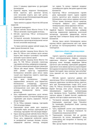 БАГШИЙНМЭРГЭЖИЛДЭЭШЛҮҮЛЭХИНСТИТУТ
26
НИЙТЛЭЛ
гэсэн 3 түвшинд судалгааны үр дүнгүүдийг
боловсруулах
•	 Судалгаа явуулж, мэдээлэл боловсруулах,
багаж хэрэгсэл, арга аргачлал бүтээх,
нэгж хичээлийн агуулга, арга зүйг дэглэх,
судалгааны үр дүнг боловсруулахдаа бие дааж
болон хамтран суралцах
Гарын авлага нь дараах 4 бүлэгтэй, 650 орчим
хуудастай.
1.	 Хураангуй танилцуулга
2.	 Дэлхий нийтийн болон Монгол Улсын ТХ ба
ТХБ-ын хөгжлийн стратегүүдийн интеграц
3.	 ЕБС-ийн сургалтанд ТХБ-ыг интеграцчилах
үндсэн чиглэл
4.	 Тогтвортой хөгжлийн боловсролыг Ерөнхий
боловсролын сургалтад интеграцчилах чиглэл
ба нэгж хичээлийн жишээнүүд
Та гарын авлагаас дараах зүйлийг мэдэх, бас
хийж турших боломжтой. Үүнд:
•	 Дэлхий нийтийн түвшинд болон Монгол Улс
дахь ТХ, ТХБ-ын үзэл санааны үүсэл хөгжил,
агуулга, мөн чанарын гүнзгийрэл, тэдгээрийн
хөгжлийн түүхэн замнал, өрнөл
•	 Дэлхий нийтийн түвшинд болон Монгол Улс
дахь ТХ, ТХБ ТХЗ-ын хөгжлийн стратегүүд,
тэдгээрийн интеграц, шийдвэрлэх асуудлууд
•	 2015 оноос хойших дэлхий нийтийн түвшин дэх
ТХБ-ын үйл явцын өрнөл, “ТХЗ-4-Боловсрол
2030 үйлийн хүрээ”-нд тодорхойлсон
боловсролын хөгжлийн шинэ алсын хараа,
түүний үзэл баримтлал, зорилго, зорилтууд,,
хэрэгжүүлэх арга замууд
•	 Бага, дунд боловсролын стандарт,
киррикюлимыг хөгжүүлэх үзэл баримтлал,
боловсролын стандартууд, сургалтын
үндэсний болон цөм хөтөлбөрт БНБ, ТХБ-ыг
интеграцчилсан онол арга зүйн шийдлүүд,
цаашид боловсронгуй болгох санал,
дүгнэлтүүд
•	 Цогц чадамжийн судалгааны үүсэл хөгжил,
тэдгээрийн ангилал, тогтвортой байдлын цогц
чадамжийн цөм агуулга, зориулалт, ТХЗ-той
уялдах байдал
•	 ТХ ба ТХБ-д хамаарах сэдвүүд, тэдгээрийн
ТХЗ-той уялдах байдал
•	 Суралцахуйн орчин үеийн арга хандлага,
тэдгээрийн төрөл, ангилал, суралцахуйн арга
техникүүд, тэдгээрийн ТХЗ-той уялдах байдал
•	 Гарын авлагад дэлхий нийтийн болон Монгол
Улсын ТХ, НХ, ТХБ-ын хөгжлийн стратеги, ТХЗ,
ТБ-ын цогц чадамжтай холбоотой үндсэн
эх материалтай танилцах боломж олгосон,
найдвартай ажиллах линкүүд өгөгдсөн
тул хэрвээ Та хүсвэл тодорхой асуудлыг
гүнзгийрүүлэн судлах, бие дааж судалгаа хийх
боломжтой
•	 Сургалтад ТХБ-ыг интеграцчилах гэдгийн
доор суралцахуйн зорилт, судлах сэдвийн
агуулга, сургалтын арга хандлага, үнэлгээг
боловсролын шинэ алсын хараанд чиглүүлэн
ТХЗ-ын төлөөх боловсрол болгон хувиргаж,
тогтвортой байдлын цогц чадамжийн
төлөвшилд хувь нэмэр оруулахыг ойлгоно.
Энэхүү гарын авлагыг зөвхөн багш нар
төдийгүй бодлого боловсруулагчид, шийдвэр
гаргагчид, киррикюлим судлаачид, үнэлгээний
экспертүүд, сургуулийн удирдлагууд, оюутан
сурагчид зэрэг сонирхсон бусад хүмүүс ашиглах
боломжтой.
Ингээд гарын авлага боловсруулах ажлын
хүрээнд хийсэн судалгааныхаа арга зүй, зарим
үр дүнгүүд гол бүтээгдэхүүнийхээ талаар товч
танилцуулъя.
Судалгааны объект, судалгаанд хамрах
асуудлууд
Сургалт, сургалтыг дэмжих үйл ажиллагаанд
ТХБ-ыг интеграцчилагдсан байдлыг илрүүлэх
судалгааны объектыг ерөнхий боловсролын
сургуульд хүчин төгөлдөр мөрдөгдөж байгаа
сургалтын цөм хөтөлбөр, суралцахуйн удирдамж,
сурах бичиг гэсэн зөвхөн сургалтын үндсэн баримт
бичгүүдээр хязгаарласан бөгөөд сургалтын эдгээр
баримт бичгүүдийг гарын авлагад “цөм хөтөлбөр”
гэсэн ерөнхий нэг нэр томьёогоор хэрэглэсэн
болно.
ЕБС-ийн сургалт, сургалтыг дэмжих үйл
ажиллагаанд ТХБ-ыг интеграцчилагдсан байдлыг
илрүүлэх судалгааны тусгайлсан багаж, хэрэгсэл,
арга зүйг боловсруулахдаа голдуу 2015 оноос
хойш ТХ, ТХБ-ын чиглэлээр гарсан ЮНЕСКО-ын
баримт бичгүүд, олон улсын түвшинд хүлээн
зөвшөөрөгдсөн судалгааны материалуудад
илүү төвлөрсөн болно. Тухайлбал, ЮНЕСКО-оос
гаргасан дараах 3 баримт бичгийг нарийвчлан
судалж, онол арга зүйдээ ашиглалаа. Үүнд:
•	 “Тогтвортой хөгжлийн зорилгын боловсрол:
Суралцахуйн зорилтууд” буюу “Education
for Sustainable Development Goals: Learning
Objectives, (2017)”,
•	 “Цогц чадамжийг үнэлэх үзэл баримтлалын
хүрээ” буюу “A Conceptual Framework for
Competencies Assessment (2016)”,
•	 “Суралцахуйн хүлээгдэж буй үр дүнгийн
түвшинчлэл ба хүлээн зөвшөөрөлт” буюу
“Level-setting and recognition of learning out-
comes (2015)”
Мөн эдгээр баримт бичгийг боловсруулахад
 