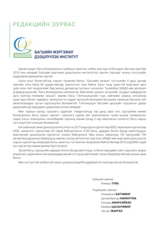 Эрхэм хүндэт багш боловсролын салбарын ажилтан, албан хаагчид та бүхэндээ айлчлан ирж буй
2018 оны мэндийг Багшийн мэргэжил дээшлүүлэх институтээс эрхлэн гаргадаг энэхүү сэтгүүлийн
хуудсаараа дамжуулан хүргэе!
Шинэ оныг бэлэггүйгээр хэрхэн төсөөлөх билээ. “Багшийн хөгжил” сэтгүүлийн 6 дахь дугаар
хамгийн олон буюу 68 хуудастайгаар хэвлэлтээс гарч байна. Багш танд хэрэгтэй мэргэжил арга
зүйн олон талт мэдээллийг бид энэхүү дугаартаа тусгахыг хичээлээ. Тухайлбал, БМДИ-ийн аргазүйч
Д.Даваасүрэнгийн “Бага боловсролын математик, байгалийн ухааны хичээлийг асуудал шийдвэрлэх
арга зүйгээр төлөвлөх жишээ”, зөвлөх багш Т.Алтанцэцэгийн түүх, нийгмийн ухааны хичээлээр
сурагчдын бичих чадварыг хөгжүүлэх нь сэдэвт аргазүйн материалтай уншиж танилцан багшлах үйл
ажиллагаандаа тусган хэрэгжүүлэх боломжтой. Т.Алтанцэцэг багшийн аргазүйн туршлагыг дараа
дараачийн дугааруудаас цувралаар хүлээн аваарай.
Мөн гаднын оронд туршлага судалсан тэмдэглэлүүд тэр дунд орос хэл, сургуулийн өмнөх
боловсролын багш нарын сургалт, туршлага судлах үйл ажиллагааны тухай уншиж сонирхохоос
гадна, Багш солилцооны хөтөлбөрийн хүрээнд манай улсад 3 сар ажилласан солонгос багш нарын
сэтгэгдэлтэй танилцах боломжтой.
Багшийнмэргэжилдээшлүүлэхинститутнь2017ондүндсэнсургалтаар5600,төрөлжсөнсургалтаар
5400, захиалгат сургалтаар 60 гаруй байгууллагын 4100 багш, удирдах болон бусад ажилтнуудын
мэргэжлийг дээшлүүлэх сургалтыг зохион байгуулжээ. Мөн улсын хэмжээнд 130 сургуулийн 700
орчим багшид ажлын байранд нь зөвлөн туслах үйлчилгээг хүргэлээ. БМДИ-ийн мэргэжил дээшлүүлэх
үндсэн сургалтад хамрагдах багш, ажилтны тоо жилээс жилд өсөж байгаа бөгөөд 2018 онд 8000 гаруй
хүн сургалтад хамрагдахаар бүртгүүлжээ.
Эрхэм багш, сургуулийн удирдах болон бусад ажилтнууд та бүхэн өөрсдийн сайн туршлага, мэдээ
мэдээлэл, судалгааны материалуудаа манай сэтгүүлд нийтлэхийг хүсвэл бид баяртайгаар хүлээн авах
болно.
Мөн сэтгүүлтэй холбоотой санал шүүмжээ bagshkhugjil@itpd.mn хаягаар илгээх боломжтой.
РЕДАКЦИЙН ЗУРВАС
Ерөнхий зөвлөх:
Алимаа ТУЯА
Редакцийн зөвлөл:
Энхжаргал БАТЧИМЭГ
Цагаанбаатар НАРАНТУЯА
Санжид АМАРСАЙХАН
Бямбаа ЦАСАНЧИМЭГ
Чагцал ЖАРГАЛ
 