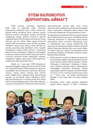 33САЙН ТУРШЛАГА
STEM (Science, technology, Engineering,
Math) гэдэг нь байгалийн ухаан, технологи,
инженерчлэл, математик гэсэн 4 үгийн товчлол юм.
Дэлхий нийтэд математик болон шинжлэх ухааны
мэдлэгээ ашиглан тулгамдсан асуудлыг бүтээлчээр
шийдвэрлэх, багаар ажиллах, технологи хэрэглэх
чадвартай буюу STEM боловсролтой ажиллах хүчний
хэрэгцээ эрс  өсч  байна. Иймд өндөр хөгжилтэй
орнууд STEM  боловсролыг  шинэ мянганы иргэдийн
боловсрол хэмээн үзэж,  СӨБ-оос  эхлэн  ЕБС-ийн бүх
шатанд, цаашлаад дээд боловсрол, насан туршийн
боловсролын хүрээнд STEM сургалтыг хэрэгжүүлж
байгаа ба онол, практикийг уялдуулан, хичээлүүдийг
хооронд нь уялдаа холбоотой заах, сурагчдын бүтээлч
сэтгэлгээг хөгжүүлж, багаар ажиллуулах, асуудлыг
шийдвэрлэх чадварт сургах сурагч төвтэй сургалтын
нэгдмэл арга зүйд үндэслэдэг билээ.
Манай улс ч мөн адил STEM боловсролыг
хүүхэдбагачууддааэзэмшүүлэхажлынэхлэлийгтавьж
2017 онд БСШУСЯ-наас STEM боловсролын сургалтын
хөтөлбөрийг бага боловсролын сургалтад нэвтрүүлж
эхэлсэн. Энэхүү ажлын хүрээнд багш бэлтгэх
ажлыг БМДИ болон салбарын бусад байгууллагууд
хамтран үе шаттайгаар зохион байгуулсан билээ.
Мөн бага боловсролын 1-4 дүгээр ангид Япон улсын
ARTEC компаний үйлдвэрлэсэн 2 багц хэрэглэгдэхүүн,
5 дугаар ангид ХБНГУ-ын Fishertechik компаний багц
хэрэглэгдэхүүнийг олгосон. Орон нутагт энэхүү
сургалтын шинэ хэлбэрийг хичээл үйл ажиллагаандаа
хэрхэн хэрэгжүүлж, сайжруулж байгаа жишээг бид
сэтгүүлээрээ дамжуулан та бүхэнд мэдээлэх болно.
Энэ удаа Дорноговь аймгийн БСУГ-ын газраас бидэнд
ирсэн мэдээллийг багцлан хүргэе. STEM боловсролыг
сургалтад нэвтрүүлэх нь сурагчдад зохион бүтээх,
инженерчлэл техник сэтгэлгээг хөгжүүлэхэд чухал
ач холбогдолтой мөн хүүхдэд сонирхолтой учир
сурагчдын хичээлд оролцох идэвх сонирхол нэмэгдэж
байгааг Дорноговь аймгийн багш нар онцолж байна.
Тус аймагт сургалтыг сургууль бүр өөрсдийн онцлог
боломждоо тохируулан янз бүрийн хэлбэрээр зохион
байгуулж байгаа бөгөөд:
•	 STEM сургалтыг хичээлээс гадуурх үйл ажиллагаа
болонамьдрахчадвартсуралцахүйлажиллагааны
цагийг ашиглан явуулж байгаа сургууль 11 байна.
/Сайншанд 1, Сайншанд 2, Сайншанд 5, Замын-
Үүд 2, Зүүнбаян, Дэлгэрэх, Өргөн, Сайхандулаан,
Улаанбадрах, Олон-Овоо, Хатанбулаг/ Эдгээр
сургуулиуд нь сургалтыг дэмжих үйл ажиллагааны
2-3 цагаа нэгтгэн 7 хоногоор ээлжлэн орох, эсвэл
нэг 7 хоногт орох цаг дээрээ үргэлжлүүлэн
өөрсдөө 1-2 цаг нэмж орох гэх мэтээр явагдаж
байна.
•	 Хичээлийн цагаас тусдаа дугуйлан хэлбэрээр
явуулж байгаа сургууль 10 байна. /Сайншанд
STEM БОЛОВСРОЛ
ДОРНОГОВЬ АЙМАГТ
 