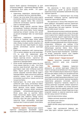 БАГШИЙНМЭРГЭЖИЛДЭЭШЛҮҮЛЭХИНСТИТУТ
38
ШИЛДЭГИЛТГЭЛ
асуулга бүхий судалгаа боловсруулан үр дүнг
тооцохоор шийдлээ. Судалгаанд аймгийн төвийн
4 сургуулийн бага, дунд, ангийн 797 сурагч
хамрагдсан болно.
	Судалгаанд хамрагдсан суралцагчдын 92
хувь нь ухаалаг гар утсыг ашиглаж байна.
	Ухаалаг гар утсан дээр 20-оос дээш үндсэн
аппликэйшн байгаа нь зөв зохистой ашиглах
хэрэгтэйг харуулж байна. Мөн хичээлтэй
холбоотой аппликэйшн ашиглах чадвартай
гэдэг нь харагдаж байна.
	Хамгийн өндөр хувьтай ашиглаж байгаа
аппликэйшнд Facebook, messenger, camera,
chat, play store эзэлж байна. Үүнээс харахад
суралцагчид интернет орчинд олон цагийг
үр дүнгүй өнгөрөөдөг байх тал ажиглагдаж
байна.
	Судалгаанд хамрагдсан суралцагчдын
дийлэнх нь Facebook, zapya, twitter, babble
messenger, woohoo, tubemate, mp3, photo, lite
video, tribuby, mx player, wechat, snapchat, retri-
ca, melon, ask зэрэг төрөл бүрийн чат, видео,
зургийн аппликэйшн суулгаж ашигладаг
байна.
	Судалгаанд хамрагдсан нийт суралцагчдын
13% нь хичээл хийхдээ гар утсаа ашигладаг,
31% нь үгүй гэж хариулснаас дунд
ангийн сурагчид 21%-ыг нь эзэлж байна.
Эндээс сурагчид хичээл, сургалтын үйл
ажиллагаандаа гар утсыг ухаалгаар ашиглаж
сураагүй нь харагдаж байна.
	Ахлах ангийн суралцагчдын хувьд гар утсаа
тооны машин ашиглах, үг хайх, толь бичиг
ашиглах, сурах бичигний зураг авах, гэрийн
даалгаврын зураг авах хэлбэрээр ашиглаж
байна. Эндээс дүгнэж үзэхэд гар утасны
ухаалаг үйлдлийг ашиглаж байгаа төдий л
харагдаж байна. Харин хичээлтэй холбоотой
шинжлэх ухааны чухал ач холбогдолтой
аппликэйшн ашиглалтын түвшин хангалтгүй
гэж дүгнэж байна.
	Суралцагчдын гар утсан дээр хичээлтэй
холбоотой цөөн тооны аппликэйшн байна.
Жишээ нь мазаалай, ЕБС ном, translate, толь
бичиг, функцэн тооны машин, томьёоны
хураамж зэрэг суралцах үйлийг хөнгөвчлөх
хэлбэрийн аппликэйшнийгсуралцагчдын
50-аас дээш хувь нь ашиглаж байна.
Харин бүтээлчээр өөрөө судлан шинжлэх
хэлбэрийн phet, stellarium, biology antomy,
chemistry зэрэг бие даан судалгааны ажил
гүйцэтгэж болох аппликэйшн ашигладаг
суралцагчид 10 хүрэхгүй хувийг эзэлж байна.
Туршиж хэрэгжүүлсэн байдал
Туршилтын зорилго: Суралцагчдын ухаалаг
хэрэглээг нэмэгдүүлэх боломжийг судлах
зорилгийн хүрээнд дараах үйл ажиллагаануудыг
зохион байгуулсан.
Үйл ажиллагаа 1: Заах аргын нэгдлийн
үйл ажиллагааны цагийг үр дүнтэй өнгөрөөх
зорилгоор энэхүү программыг физикийн багш нар
хамтран судалсан.
Үйл ажиллагаа 2: Суралцагчдын гар утсанд
аппликэйшн хэлбэрээр суулгаж, суралцагчдад
зориулсан гарын авлага хийсэн.
Үйл ажиллагаа 3: Энэхүү Phet interactive simu-
lation, stellarium программыг ашиглан “Цахилгаан
хэлхээ” ба “Одон орон” нэгж хичээлийг туршсан.
Мөн суралцагчдын бие даан судалсан бүтээлд
анализ хийж үр дүнг тооцсон.
Физикийншинжлэхухаанньмеханик,динамик,
цахилгаан, соронзон, дуу долгион, оптик, атом цөм
гэсэн 6 үндсэн бүлэг сэдвийн хүрээнд 6-12р ангийн
агуулга нь өргөсөж, туршилт судалгааны арга зүйд
тулгуурлан хичээлийг зохион байгуулдаг. Энэхүү
программыг 2015 оны хичээлийн жилээс эхлэн 2
жилийн хугацаанд физикийн багш Ж.Долгорсүрэн,
А.Уранчимэг, Ө.Баянсан нар хамтран 6-12р
ангийн хичээл, сургалтын үйл ажиллагааг зохион
байгуулахдаа ашиглаж байна. Багш болон
суралцагчид Phet simulation программ дээр нийт
79 цэсийг ашиглах бүрэн боломжтой. Тухайлбал:
9-р ангийн “Цахилгаан хэлхээ” нэгж сэдвийн
хүрээнд ЭДЦС-ын 9а ангид туршсан болно.
Ээлжит хичээл 1: Хүчдэл гэж юу вэ?
Зорилго: Цахилгаан хүчдэлийг загвараар
дүрсэлж, хэрэглэгч дээр унах хүчдэлийг
тодорхойлох.
Үйл ажиллагаа: Асуудалд таамаглал
дэвшүүлэх үе шатанд сурагчдаас чийдэнгийн
гэрэлтэт яагаад ялгаатай байна вэ? гэсэн асуултыг
асууж Phet simulation-physics-electricity & magnets
&circuits орж чийдэн, холбох утас, батарей ашиглаж
холболт хийж үзүүлнэ. Цахилгаан хэлхээнд
цэнэгүүдийгюухөдөлгөөндоруулжбайнавэ?гэсэн
асуултаар хичээл үргэлжилж, суралцагчид өөрийн
таамаглалаа дэвшүүлж хичээлийн зорилгоо
тодорхойлно. Туршилтыг төлөвлөх, гүйцэтгэх үе
шатанд цахилгаан хүчдэлийг хэмжих туршилтын
хэлхээг сурагч бүр өөрийн гар утсанд суулгасан
аппликэйшнийг ашиглан судалж, ажиглана. Үүний
дараа багаараа ярилцаж схемийг бодитоор угсарч
хүчдэлийг хэмжих нь аюулгүй ажиллагаа, эдийн
засгийн хувьд хэмнэлттэй байсан.
Аюулгүй ажиллагааны хувьд:
-Чийдэн шатахаас урьдчилан сэргийлэх
- Батарейн цэнэг хэмнэнэ
-цаг хугацаа хэмнэнэ
-эдийн засгийн хувьд хэрэглэгдэхүүнд зардал
гарахгүй
Сурагч бүрт хүртээмжтэй байдлыг авч
үзэж хоёр сурагч хамтран туршилтыг гүйцэтгэх
 