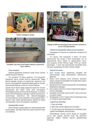 45ХАМТЫН АЖИЛЛАГАА
Номын тавиурын загвар
эрлэгүүдийн талаар
рлэгүүдийн холбооны тэргүүн Пак Инхэ ясли, цэцэрлэгийн дүрэм журам,
мт бичгүүдийн тухай танилцуулга хийсэн. Боловсролын яам нь цэцэрлэг
Нийгмийн халамжийн яам нь ясли буюу Орини чибийг хариуцан ажилладаг
нас, яслид 1-5 хүртэл насны хүүхдүүд хамрагддаг. Яслийн үйл ажиллагаа
аламжийн хуулиар зохицуулагддаг.
амруулан тусламж үйлчилгээ үзүүлэхийг чухалчилдаг. Хүүхдэд ямар нэг
рахад юу чухлыг багш нарт сургасан байдаг.
гийн хэв шинж:
халамжийн цэцэрлэг
ллагын цэцэрлэг
чүүдийн хамтарсан ясли
гүй ажилладаг цэцэрлэг-365 хоног
цэцэрлэг
авах цагийн хувьд:
дрийн цэцэрлэг нь 07.30-19.30 цагт ажилладаг.
дрийн цэцэрлэг 07.30-15.00 цагт ажилладаг.
лөө хүүхдээ дуртай цагтаа авчирдаг
йн тоо - 42517 (улсын 2629, хувийн 39888). Улсын цэцэрлэгүүд чанартай
лдэг.
, багш, туслах багш, тогооч ажилладаг. Үндсэн багш нь 1,2,3 гэсэн 3
лэлтэй. Цэцэрлэгийн сургалтын хөтөлбөр:
халамжийн хөтөлбөр
стай хүүхдийн хөтөлбөр
гэсэн хэсгээс бүрддэг.
гт хэл яриа, дүрслэх урлаг, хөгжим, биеийн тамир, байгальтай танилцах,
сургалт явагддаг.
гийн өдрийн дэглэм нь хоорондоо ялгаатай. Ясли нь бага насны хүүхдэд
лчилгээ түлхүү үзүүлдэг. Тухайлбал: Живх солих, аюулгүй байдал, унтах,
Хүүхдийн гар угаах угаалтуурын өмнө ус үсэргэхгүй
хаалт хийжээ.
Сону цэцэрлэг
Бидний дараагийн зочилсон газар “Сону” хэмээх
хувийн цэцэрлэг байлаа.
Тус цэцэрлэг 19 багш, ажилтан, 116 хүүхэдтэй.
Хүмүүнлэг иргэн хүнийг бэлтгэх зорилготой.  “Өдөр
болгон бусдад тусалж, аз жаргалтай, хүмүүнлэг хүн
болно” гэсэн уриатай. Цэцэрлэгүүдийн уриа нь энгийн,
хэрэгжихүйц байсан нь бас нэг онцлог байлаа.
Цагийн бүлэг болон өдөр өнжүүлэх бүлэгтэй. Улсаас
хэрэгжүүлж буй “Нүри” буюу 3,4,5 настнуудын
хөтөлбөрийн дагуу үйл ажиллагаа явуулдаг. 3 наснаас
эхлэн “Би-Чи-Бүгдээрээ хамтдаа” гэдгийг ойлгуулахыг
чухалчилдаг. Сургалтын үйл ажиллагаанууддаа
тоглоом, байгаль, танин мэдэхүйг түлхүү оруулж өгдөг.
Эрхлэгч Эцэг эхийн зөвлөлд ажлын тайлангаа тавьж
хэлэлцүүлдэг, нээлттэй цэцэрлэг юм байна.
Цэцэрлэгийн онцлог
Бэлэн бэлдэц аваад суралтын хэрэглэгдэхүүнийг
ихээр хийдэг, хангамж сайн, багш нар нь бүтээлч хамт
олон байлаа.
Гадаад талбай элсээр дүүрэн мөн ногооны хүлэмж нь
сэтгэл татахуйц байлаа.
Чуншин их сургуулийн харьяа улсын цэцэрлэг
Бид дараа нь Чуншин их сургуулийн цэцэрлэгтэй
танилцсан.
5-7 насны 150 хүүхэдтэй, 6 бүлэг, 23 багш,
ажилтантай. Нэг ангид 2 багш ажилладаг, нэг нь
туршлагатай багш, нөгөө нь дадлагажигч багш.
Энэ цэцэрлэг өглөө 9.00-оос өдөр 14.30 цаг хүртэл
ажилладаг.  7 хоног бүр мэргэжлийн хөгжмийн багш
нар ирж, хүүхдүүдэд сонгодог хөгжим заадаг.
Сургалтын орчин
•	 Эцэг эхчүүд, багш, судлаачид хүүхдийн үйл
ажиллагаанд саад болохооргүй ажиглалтын
өрөөтэй.
•	 Ханын өнгө завсрын өнгө голлосон. Багшийн
ширээ, сандал ангид байдаггүй тусдаа багш нарын
өрөөнд байрладаг.
•	 Бусад сургалтын хэрэглэгдэхүүнийг тусгай өрөөнд
байрлуулан хураадаг.
•	 Багш нарын сургалтын хэрэглэгдэхүүний зардлыг
улсаас хариуцдаг.
•	 Хүүхдийн хичээлийн хэрэглэлийг 1 сар тутам эцэг
эхчүүдээс авдаг.
•	 Хүүхдүүдэд 7 хоногт 2 удаа ном өгч явуулаад түүнд
нь тохирсон даалгавар өгдөг.
 Сургалтын хөтөлбөр
1. Нүри хөтөлбөр
2. Христийн үзлийг баримтлах хөтөлбөр
3. Тусгай хэрэгцээт боловсролын хөтөлбөр гэсэн
гурван хөтөлбөрийг хэрэгжүүлдэг.
Хөтөлбөртөө элсээр тоглох явцад нь хүүхдийн
сэтгэл зүйг судлан, эмчилж, багш нар ажиглалт
судалгааг хийдэг. Нэмэлт сургалт дугуйлангаар
явагддаг.
 