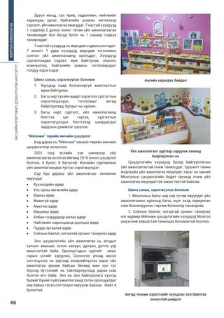 БАГШИЙНМЭРГЭЖИЛДЭЭШЛҮҮЛЭХИНСТИТУТ
46
ХАМТЫНАЖИЛЛАГАА
Эрүүл мэнд,  хэл яриа,  хөдөлгөөн,  нийгмийн
харилцаа,  урлаг,  байгалийн ухааны чиглэлээр
сургалт,үйлажиллагааявагддаг.7настайхүүхдүүд
1 сэдвээр 2 долоо хоног тутам үйл ажиллагаагаа
төлөвлөдөг бол бусад бүлэг нь 1 сараар сэдвээ
төлөвлөдөг.
7 настай хүүхдүүд нь өөрсдөө сэдвээ сонгодог.
7 хоногт 1 удаа хүүхдүүд өөрсдөө тоглоомоо
сонгон үйл ажиллагаанд оролцдог. Хүүхдүүд
сургалтандаа сэдэвт,  өрж байгуулах,  оньсон,
компьютер,  байгалийн ухааны тоглоомуудыг
голдуу хэрэглэдэг.
Шинэ санаа, хэрэгжүүлэх боломж
1.	 Хүүхдэд саад болохооргүй ажиглалтын
өрөө байгуулах.
2.	 Багш нар тухайн өдөрт хэрэглэх сургалтын
хэрэглэгдэхүүн, тоглоомыг ангид
байрлуулаад, бусдыг нь хураах.
3.	 Багш нарт сургалт, үйл ажиллагаанд
бэлтгэх цаг гаргах, сургалтын
хэрэглэгдэхүүн бэлтгэхэд шаардагдах
зардлын дэмжлэг үзүүлэх.
 “Мёонжи” төрийн өмчийн цэцэрлэг
Бид дараа нь “Мёонжи” хэмээх төрийн өмчийн
цэцэрлэгээр зочилсон.
2001 онд яслийн хэв шинжээр үйл
ажиллагаагаа эхэлсэн бөгөөд 2016 оноос цэцэрлэг
болсон, 4 бүлэг, 6 багштай. Күнзийн сургаалаас
үйл ажиллагаандаа тусган хэрэгжүүлдэг.
Сар бүр дараах үйл ажиллагааг төлөвлөн
явуулдаг.
•	 Хүүхэлдэйн өдөр
•	 Улс орны хөгжлийн өдөр
•	 Хааны өдөр
•	 Живхгүй өдөр
•	 Амьтны өдөр
•	 Машины өдөр
•	 Албан газруудаар аялах өдөр
•	 Нийгмийн харилцаанд оролцох өдөр
•	 Гадуур зугаалах өдөр
•	 Соёлын баялаг, ялгаатай орчинг таниулах өдөр
Энэ цэцэрлэгийн үйл ажиллагаа нь зочдыг
хүлээн авахаас эхлэн халуун, дулаан, дотно уур
амьсгалтай байв. Оролцогчдын зургийг  авах,
гарын үсгийг зуруулах, Солонгос улсад ирсэн
сэтгэгдлээс нь зургаар илэрхийлүүлэх зэрэг үйл
ажиллагаа өрнөж байсан бөгөөд мөн хүн тус
бүрээр бүтээлийг нь тайлбарлуулаад дараа ном
болгон өгч байв. Энэ нь энэ байгууллага хүүхэд
бүрийгбүхийлүйлажиллагаандтатаноролцуулдаг
юм байна гэсэн сэтгэгдэл төрүүлж байлаа.  Нийт 4
бүлэгтэй.
Цэцэрлэгийн хүүхдүүд бусад байгууллагын үйл ажиллагаатай очиж танилцдаг, турш
танин мэдэхүйн үйл ажиллагаа явуулдаг зэрэг нь манай монголын цэцэрлэгийн бод
орчинд очиж үйл ажиллагаа явуулдагтай ижил төстэй байлаа.
Шинэ санаа, хэрэгжүүлэх боломж
1. Монголын багш нар сар тутам явуулдаг үйл ажиллагааны хүрээнд багш, эцэг эхэд
зориулсан ном боловсруулан гаргаж болохоор санагдлаа.
2. Соѐлын баялаг, ялгаатай орчинг таниулах нэг өдрөөр Мѐонжи цэцэрлэгийн хүүхд
Монгол үндэсний хувцастай танилцах боломжтой боллоо.
Ангийн харагдах байдал
Үйл ажиллагааг зургаар харуулж хананд
байрлуулсан нь
Цэцэрлэгийн хүүхдүүд бусад байгууллагын
үйл ажиллагаатай очиж танилцдаг, туршилт танин
мэдэхүйн үйл ажиллагаа явуулдаг зэрэг нь манай
Монголын цэцэрлэгийн бодит орчинд очиж үйл
ажиллагаа явуулдагтай ижил төстэй байлаа.
Шинэ санаа, хэрэгжүүлэх боломж
1. Монголын багш нар сар тутам явуулдаг үйл
ажиллагааны хүрээнд багш, эцэг эхэд зориулсан
ном боловсруулан гаргаж болохоор санагдлаа.
2. Соёлын баялаг, ялгаатай орчинг таниулах
нэг өдрөөр Мёонжи цэцэрлэгийн хүүхдүүд Монгол
үндэсний хувцастай танилцах боломжтой боллоо.
Чуан их сургуулийн харьяа хувийн цэцэрлэг
Ангид техник хэрэгслийг хүүхдээс хол байлгах
оновчтой шийдэл
 