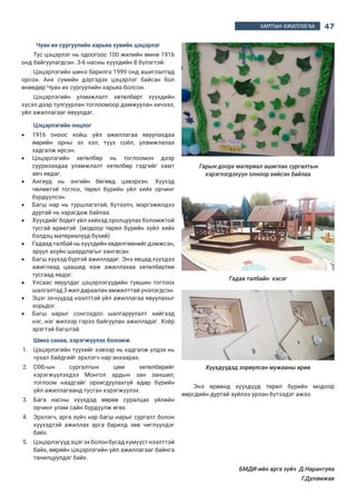 47ХАМТЫН АЖИЛЛАГАА
Чуан их сургуулийн харьяа хувийн цэцэрлэг
Тус цэцэрлэг нь одоогоос 100 жилийн өмнө 1916
онд байгуулагдсан. 3-6 насны хүүхдийн 8 бүлэгтэй.
Цэцэрлэгийн шинэ барилга 1999 онд ашиглалтад
орсон. Анх сүмийн дэргэдэх цэцэрлэг байсан бол
өнөөдөр Чуан их сургуулийн харьяа болсон.
Цэцэрлэгийн уламжлалт хөтөлбөрт хүүхдийн
хүсэл дээр тулгуурлан тоглоомоор дамжуулан хичээл,
үйл ажиллагааг явуулдаг.
Цэцэрлэгийн онцлог 
•	 1916 оноос хойш үйл ажиллагаа явуулахдаа
өөрийн орны эх хэл, түүх соёл, уламжлалаа
хадгалж ирсэн.
•	 Цэцэрлэгийн хөтөлбөр нь тоглоомон дээр
суурилахдаа уламжлалт хөтөлбөр гэдгийг хамт
авч явдаг.
•	 Ангиуд нь энгийн бөгөөд цэвэрхэн. Хүүхэд
чөлөөтэй тоглох, төрөл бүрийн үйл хийх орчинг
бүрдүүлсэн.
•	 Багш нар нь туршлагатай, бүтээлч, мэргэжилдээ
дуртай нь харагдаж байлаа.
•	 Хүүхдийг бодит үйл хийхэд оролцуулах боломжтой
тусгай өрөөтэй. (модоор төрөл бүрийн зүйл хийх
бэлдэц материалууд бүхий)
•	 Гадаад талбай нь хүүхдийн хөдөлгөөнийг дэмжсэн,
эрүүл ахуйн шаардлагыг хангасан.
•	 Багш хүүхэд бүртэй ажилладаг. Энэ явцад хүүхдээ
ажиглаад цаашид яаж ажиллахаа хөтөлбөртөө
тусгаад явдаг.
•	 Улсаас явуулдаг цэцэрлэгүүдийн түвшин тогтоох
шалгалтад 3 жил дараалан амжилттай үнэлэгдсэн.
•	 Эцэг эхчүүдэд нээлттэй үйл ажиллагаа явуулахыг
зорьдог.
•	 Багш нарыг сонгохдоо шалгаруулалт хийгээд
нэг, нэг жилээр гэрээ байгуулан ажилладаг. Хоёр
эрэгтэй багштай.
Шинэ санаа, хэрэгжүүлэх боломж
1.	 Цэцэрлэгийн түүхийг хэвээр нь хадгалж үлдэх нь
чухал байдгийг эрхлэгч нар анхаарах.
2.	 СӨБ-ын сургалтын цөм хөтөлбөрийг
хэрэгжүүлэхдээ Монгол ардын зан заншил,
тоглоом наадгайг орхигдуулахгүй өдөр бүрийн
үйл ажиллагаанд тусган хэрэгжүүлэх.
3.	 Бага насны хүүхдэд өөрөө суралцах үйлийн
орчинг улам сайн бүрдүүлж өгөх.
4.	 Эрхлэгч, арга зүйч нар багш нарыг сургалт болон
хүүхэдтэй ажиллах арга барилд зөв чиглүүлдэг
байх.
5.	 Цэцэрлэгүүдэцэгэхболонбусадхүмүүстнээлттэй
байх, өөрийн цэцэрлэгийн үйл ажиллагааг байнга
танилцуулдаг байх.
 Гарын доорх материал ашиглан сургалтын
хэрэглэгдэхүүн олноор хийсэн байлаа
Гадаа талбайн  хэсэг
Хүүхдүүдэд зориулсан мужааны өрөө
Энэ өрөөнд хүүхдүүд төрөл бүрийн модоор
өөрсдийн дуртай зүйлээ урлан бүтээдэг ажээ.
БМДИ-ийн арга зүйч  Д.Нарантуяа
                             	 Г.Дуламжав
 