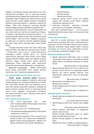 3ЗӨВЛӨХ БАГШ
реферат, эсээ бичвэр, курсийн ажил бичих гээд олон
бэрхшээлтэй тулгардаг. Энэ нь сурагчийн ширээн
дээр байхдаа бичих чадвар яаж эзэмшсэнээс ихээхэн
хамаардаг. Бодит байдал дээр оюутан болсон хүүхэд
маань бичгийн хэлээр өөрийн санаагаа илэрхийлэх
хамгийн энгийн арга барилыг ч төдийлөн эзэмшээгүй
байдаг. “Маш олон авьяаслаг оюутнууд бичгийн
хэлнийчадварэзэмшээгүйбайдагньхарамсалтай”, “...
Бариагүй ч номгүй, барьсан ч чиггүй” мэдээллийн үнэ
цэн, зохиогчийн эрх, тэрч бүү хэл өөрийн үзэл бодлыг
үл ойшоогч сурагчид ЕБС төгсөөд ирж байгаа” -г их
дээд сургуулийн эрдэмтэн багш нар шүүмжилж, санаа
зовнин байдаг. Түүнчлэн бичих чадварын хоцрогдол
нь сурагчдын хэл ярианы хөгжилд төдийгүй цаашид
бие даан сурах аргын хөгжилд саад тушаа болдог
байна.
Энэ удаа Өгүүлбэр зохиох “Иш” арга, Таван мөрт
буюу Синкуйан, “Хэр адил вэ?” дасгалын арга, “GLUES”
- түлхүүр арга гэсэн 4 аргын талаар дэлгэрэнгүй
танилцуулж байна Эдгээр аргыг үр дүнтэй
хэрэглэснээр сурагчдын бичих болон сэтгэн бодох
чадвар илэрхий сайжирч, сурах арга барилд чанарын
өөрчлөлт гардаг. Эдгээр аргыг хэрхэн хэрэглэх
зааварчлага болон сурагчдын хийж гүйцэтгэсэн
бичлэгийн ажлыг жишээ баримтаар нь хавсаргалаа.
Дараагийн дугааруудад өөрийн мэргэжлийн
болон бусад мэргэжлийн багш нартай хамтран
ажилласан арга туршлагаа хуваалцах болно.
Нэг. Ургуулан бодож дүгнэлт бичих “Иш” арга
Тухайн аргаар хөгжүүлэх чадвар: Сурагчдын
сэтгэн бодож, бичих чадварыг хөгжүүлэх, хэрэглэхэд
хялбар аргуудын нэг нь ургуулан бодож дүгнэлт бичих
“Иш” арга буюу “Хөтлөх” арга юм. Ургамлын иш нь
олон навч, мөчир, цэцэгсийг хооронд нь холбодогтой
адил иш болсон тулгуур ойлголт нь сурагчдын бичих
болон сэтгэх чадварыг хөгжүүлэхэд чиглэгдэнэ.
Иш ойлголтоос бичих, шүүн хэлэлцэх, үнэлж дүгнэх
үндсэн санаа төрдөг.
Аргыг хэрэглэх алхам, аргачлал:
•	 “Иш”	 аргыг	 хэрэглэхдээ	 “Иш” гэдэг
үгийг томоор (самбарт) бичиж дараах асуултаар
хэлэлцүүлэг өрнүүлнэ.
1.	Иш гэдэг үгийн утгыг тайлбарлана уу?
2.	 Ишнийжишээнүүдийгдурьданауу?Тэдгээрийн
зориулалтыг хэлнэ үү?
•	 Хэлэлцүүлгийн явцад багш: “Иш” нь олон утгатай
бөгөөд түүнийг олон жишээгээр тайлбарлана.
Дараах гурван ишээр дамжуулан өөрийн үзэл
бодлоо илэрхийлэх юм гэдгийг тайлбарлана.
•	 Миний бодлоор ...
•	 Миний санахад...
•	 Миний ойлгосноор...
•	 Сурагчид эдгээр ишээс сонгон авч өөрийн
судалж буй зүйлийн тухай бодол санаагаа
илэрхийлэн ярилцаж, бичнэ.
•	 Сурагчдын бүтээлийг харилцан хэлэлцэж,
үнэлж дүгнэн үзэл бодлоо хуваалцана.
“Иш” аргыг нийгмийн ухааны	 х и ч э э л ү үд эд
төдийгүйбайгалийнухааныямарчхичээлдхэрэглэхэд
тохиромжтой.
Аргыг хэрэглэсэн жишээ:
Бид VIII, X ангийн Монголын түүх, Нийгмийн
тухай мэдлэг хичээлээр “Иш” аргыг хэрэглэж бичсэн
сурагчдын “Бүтээл”-ээс жишээ болгон үзүүлж байна.
Сурагчид хичээлийн явцад өөрийн бодол санаагаа
онч мэргэн үгс, оньсого, шүлэг, зүйрлэлийн гэх зэрэг
олон хэлбэрээр илэрхийлсэн байдаг. Үүнд:
Монголын түүхийн хичээлээр
•	 Миний ойлгосноор Монголын түүх нь бусад
гүрний адил зовж зүдэрч, ялж дийлэн, мандан
бадарч явсныг үр хойчдоо сануулсан он цагийн
хэлхээ.
(8д ангийн сурагч А.Түвшинбаяр)
•	 Миний бодлоор Монголын түүх нь Монгол хүн
дэлхийг эзэлж, Монгол хүн дарлагдан зүдэрч,
Монгол хүн сэргэн мандаж байсныг үнэн
бодитойгоор тэмдэглэсэн, дахин үл давтагдах
өв эрдэнэ.
(8д ангийн сурагч Б.Төрмөнх)
•	 Миний ойлгосноор Монгол улс
Мандан ургах нар мэт 	
Гандан хагдрах цэцэг мэт явсан нь бидний үнэн
түүх гэлтэй.
(8д ангийн сурагч С. Саруулзаяа )
Нийгмийн ухааны хичээлээр:
•	 Миний бодлоор өрсөлдөөн бол дэвшилд хүргэх
цусгүй дайн.
(10з ангийн сурагч Д.Гантуяа)
•	 Миний бодлоор мөнгө бол тархины хорт хавдар
юм.
(10д ангийн сурагч Д.Нарантуяа)
•	 Миний бодлоор ажилгүйдэл нь амьдралын
идэвхгүй цаг хугацаа.
Миний санахад инфляцийн өсөлт нь төрийн
эдийн засгийн бодлогын уналт.
Миний санахад ядуурал нь живж буй аварга
хөлөг
Миний ойлгосноор татвар нь бидний ирээдүй.
(10з ангийн сурагч С.Саруул)
 