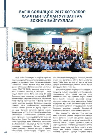 БАГШИЙНМЭРГЭЖИЛДЭЭШЛҮҮЛЭХИНСТИТУТ
48
ХАМТЫНАЖИЛЛАГАА
БНСУ болон Монгол улсын хооронд харилцан
багшсолилцдогүйлажиллагаазургаадахьжилдээ
амжилттай хэрэгжиж  байна. Энэхүү хөтөлбөрийг
Солонгосын талаас  APCEIU  буюу Ази номхон
далайн ойлголцлын боловсролын төв, Монголын
талаас  БСШУСЯ,  БМДИ  хариуцан хэрэгжүүлдэг
билээ. Солонгос багш нар 9 сард ирж 12 сард
буцдаг, харин монгол багш нар хавар 3-6 сард
Солонгост очдог уламжлал тогтоод байна. 2017
оны хөтөлбөрт хамрагдах 15 солонгос багш манай
улсад 8 дугаар сарын 22-ноос 12 дугаар сарын 03
хүртэл ажиллаж амьдарч, боловсрол мэдлэгээ
түгээлээ. Багш солилцоо-2017 хөтөлбөрийн
хаалтын тайлан уулзалт 12 дугаар сарын 02-
ны  өдөр Багшийн хөгжлийн ордноо зохион
байгуулагдаж APCEIU, БСШУСЯ, БМДИ-ийн албаны
хүмүүс болон 15 солонгос багш тэдгээрийг хүлээн
авсан сургуулийн төлөөллүүд оролцлоо. Багш нар
Дархан-Уул, Орхон, Төв аймаг мөн Улаанбаатар
хотын сургуулиуд дээр томилогдон ажилласан
юм. Төв аймгийн 4-р сургуульд  Жан Гён Чол багш
ганцаараа томилогдсон бөгөөд тэрбээр 3
сарын хугацаанд 5 монгол дуу сурч, 5 суманд
томилолтоор ажилласнаараа бахархаж байв.
Мөн олон соёлт гэр бүлүүдтэй танилцаж, монгол
хүнийг үнэн сэтгэлээсээ ойлгох болсон, нутагтаа
очоод “Сайн байна уу Монгол” нэртэй дугуйлан
сургууль дээрээ байгуулж, монгол соёлыг түгээн
дэлгэрүүлэх болно гэсэн юм.  
Багш солилцоо хөтөлбөрт тусгай боловсролын
сургуулиуд тогтмол хамрагддаг юм. Энэ удаагийн
солилцоогоор 63-р тусгай сургууль дээр
ажилласан багш нар хүүхдийн оюуны хөгжил
болон биеийн хөгжлийг дэмжихэд анхаарч
хичээлээс гадуурх дугуйлан ажиллуулсан байна.
Тодруулбал,  Жу  сан  Рэ  багш  кендо  буюу дорнын
бие хамгаалах урлагийг хүүхдүүдэд зааж тусгай
боловсрол шаарддаг хөгжлийн бэрхшээлтэй
хүүхдэд сэргээн засах талын дэмжлэг үзүүлжээ.
Мөн Дархан-Уул аймгийн 15-р сургууль
дээр ажилласан биеийн тамирын багш монгол
болон  Солонгос  бөхийг харьцуулсан судалгаа
хийсэн бол түүний хамтрагч дуу хөгжмийн багш
Монголд байсан 3 сарын дурсамжаа шингээн
морин хуур болон төгөлдөр хуур хосолсон аялгуу
зохиосон зэрэг багш нар бүгд ганзага дүүрэн
буцсан юм. Монгол  Солонгосын  сургалтын
хөтөлбөр харилцан адилгүй байдгаас гадна,
 БАГШ СОЛИЛЦОО-2017 ХӨТӨЛБӨР
ХААЛТЫН ТАЙЛАН УУЛЗАЛТАА
ЗОХИОН БАЙГУУЛЛАА
 