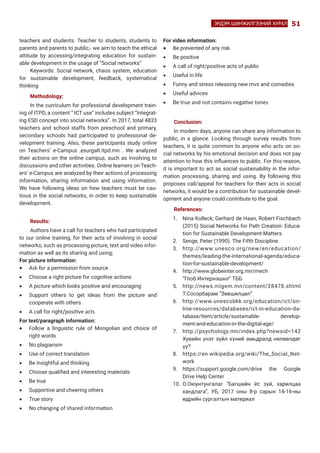 51ЭРДЭМ ШИНЖИЛГЭЭНИЙ ХУРАЛ
teachers and students. Teacher to students, students to
parents and parents to public,- we aim to teach the ethical
attitude by accessing/integrating education for sustain-
able development in the usage of “Social networks”
Keywords: Social network, chaos system, education
for sustainable development, feedback, systematical
thinking
Methodology:
In the curriculum for professional development train-
ing of ITPD, a content “ ICT use” includes subject “Integrat-
ing ESD concept into social networks”. In 2017, total 4833
teachers and school staffs from preschool and primary,
secondary schools had participated to professional de-
velopment training. Also, these participants study online
on Teachers’ e-Campus ,esurgalt.itpd.mn . We analyzed
their actions on the online campus, such as involving to
discussions and other activities. Online learners on Teach-
ers’ e-Campus are analyzed by their actions of processing
information, sharing information and using information.
We have following ideas on how teachers must be cau-
tious in the social networks, in order to keep sustainable
development.
Results:
Authors have a call for teachers who had participated
to our online training, for their acts of involving in social
networks, such as processing picture, text and video infor-
mation as well as its sharing and using;
For picture information:
•	 Ask for a permission from source
•	 Choose a right picture for cognitive actions
•	 A picture which looks positive and encouraging
•	 Support others to get ideas from the picture and
cooperate with others
•	 A call for right/positive acts
For text/paragraph information:
•	 Follow a linguistic rule of Mongolian and choice of
right words
•	 No plagiarism
•	 Use of correct translation
•	 Be insightful and thinking
•	 Choose qualified and interesting materials
•	 Be true
•	 Supportive and cheering others
•	 True story
•	 No changing of shared information
For video information:
•	 Be prevented of any risk
•	 Be positive
•	 A call of right/positive acts of public
•	 Useful in life
•	 Funny and stress releasing new mvs and comedies
•	 Useful advices
•	 Be true and not contains negative tones
Conclusion:
In modern days, anyone can share any information to
public, in a glance. Looking through survey results from
teachers, it is quite common to anyone who acts on so-
cial networks by his emotional decision and does not pay
attention to how this influences to public. For this reason,
it is important to act as social sustainability in the infor-
mation processing, sharing and using. By following this
proposes call/appeal for teachers for their acts in social
networks, it would be a contribution for sustainable devel-
opment and anyone could contribute to the goal.
References:
1.	 Nina Kolleck, Gerhard de Haan, Robert Fischbach
(2015) Social Networks for Path Creation: Educa-
tion for Sustainable Development Matters.
2.	 Senge, Peter (1990). The Fifth Discipline.
3.	 http://www.unesco.org/new/en/education/
themes/leading-the-international-agenda/educa-
tion-for-sustainable-development/
4.	 http://www.globeinter.org.mn/mech
	 “Глоб Интернэшнл” ТББ
5.	 http://news.niigem.mn/content/28478.shtml
Т.Сосорбарам “Зөвшилцөл”
6.	 http://www.unescobkk.org/education/ict/on-
line-resources/databases/ict-in-education-da-
tabase/item/article/sustainable- develop-
ment-and-education-in-the-digital-age/
7.	 http://psychology.mn/index.php?newsid=142
Хувийн үнэт зүйл хүний амьдралд нөлөөлдөг
үү?
8.	 https://en.wikipedia.org/wiki/The_Social_Net-
work
9.	 https://support.google.com/drive the Google
Drive Help Center
10.	 О.Оюунтунгалаг “Багшийн ёс зүй, харилцаа
хандлага”, УБ, 2017 оны 8-р сарын 14-16-ны
өдрийн сургалтын материал
 